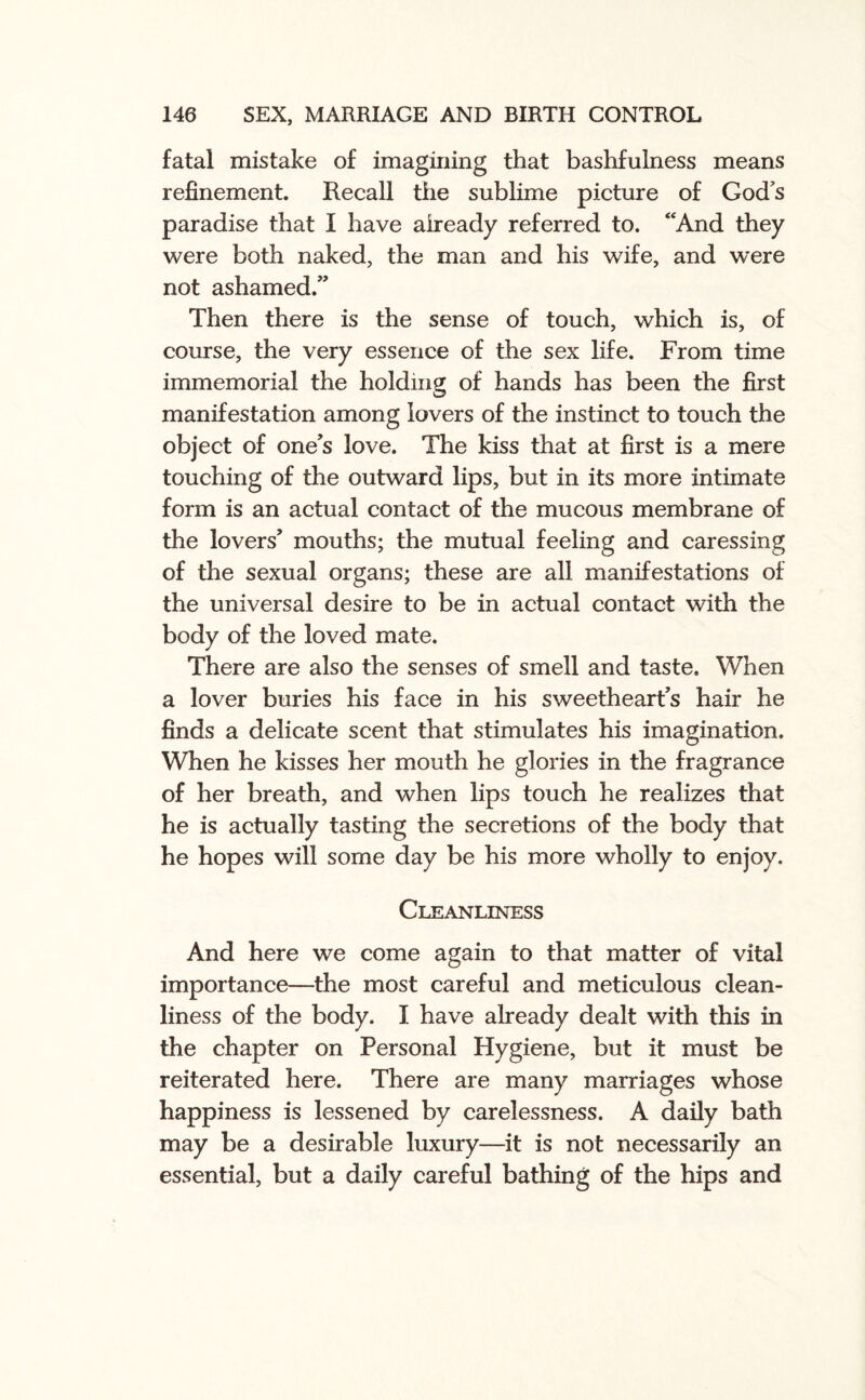 fatal mistake of imagining that bashfulness means refinement. Recall the sublime picture of Gods paradise that I have already referred to. “And they were both naked, the man and his wife, and were not ashamed.” Then there is the sense of touch, which is, of course, the very essence of the sex life. From time immemorial the holding: of hands has been the first manifestation among lovers of the instinct to touch the object of ones love. The kiss that at first is a mere touching of the outward lips, but in its more intimate form is an actual contact of the mucous membrane of the lovers’ mouths; the mutual feeling and caressing of the sexual organs; these are all manifestations of the universal desire to be in actual contact with the body of the loved mate. There are also the senses of smell and taste. When a lover buries his face in his sweethearts hair he finds a delicate scent that stimulates his imagination. When he kisses her mouth he glories in the fragrance of her breath, and when lips touch he realizes that he is actually tasting the secretions of the body that he hopes will some day be his more wholly to enjoy. Cleanliness And here we come again to that matter of vital importance—the most careful and meticulous clean¬ liness of the body. I have already dealt with this in the chapter on Personal Hygiene, but it must be reiterated here. There are many marriages whose happiness is lessened by carelessness. A daily bath may be a desirable luxury—it is not necessarily an essential, but a daily careful bathing of the hips and