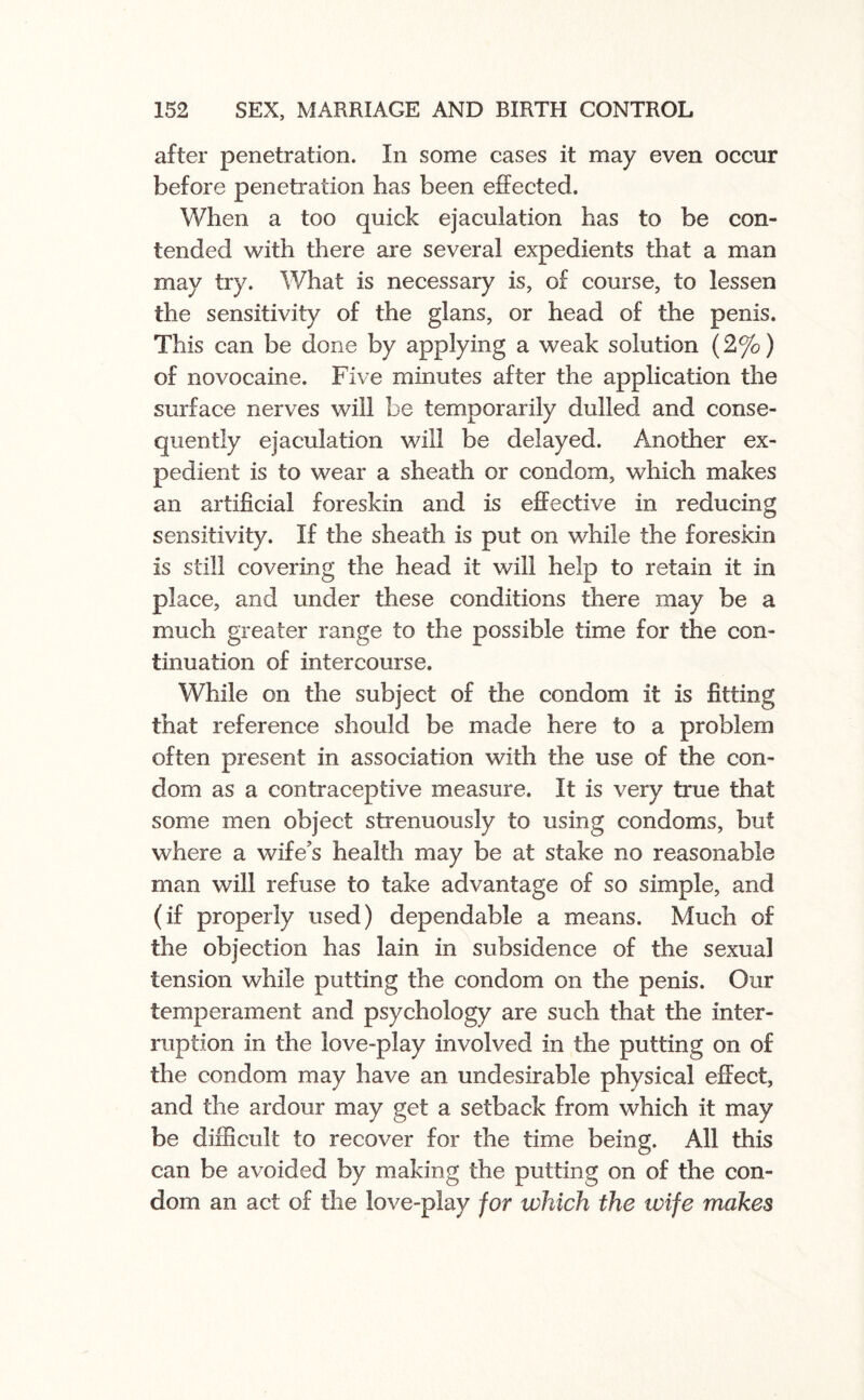 after penetration. In some cases it may even occur before penetration has been effected. When a too quick ejaculation has to be con¬ tended with there are several expedients that a man may try. What is necessary is, of course, to lessen the sensitivity of the glans, or head of the penis. This can be done by applying a weak solution (2%) of novocaine. Five minutes after the application the surface nerves will be temporarily dulled and conse¬ quently ejaculation will be delayed. Another ex¬ pedient is to wear a sheath or condom, which makes an artificial foreskin and is effective in reducing sensitivity. If the sheath is put on while the foreskin is still covering the head it will help to retain it in place, and under these conditions there may be a much greater range to the possible time for the con¬ tinuation of intercourse. While on the subject of the condom it is fitting that reference should be made here to a problem often present in association with the use of the con¬ dom as a contraceptive measure. It is very true that some men object strenuously to using condoms, but where a wife’s health may be at stake no reasonable man will refuse to take advantage of so simple, and (if properly used) dependable a means. Much of the objection has lain in subsidence of the sexual tension while putting the condom on the penis. Our temperament and psychology are such that the inter¬ ruption in the love-play involved in the putting on of the condom may have an undesirable physical effect, and the ardour may get a setback from which it may be difficult to recover for the time being. All this can be avoided by making the putting on of the con¬ dom an act of the love-play for which the wife makes