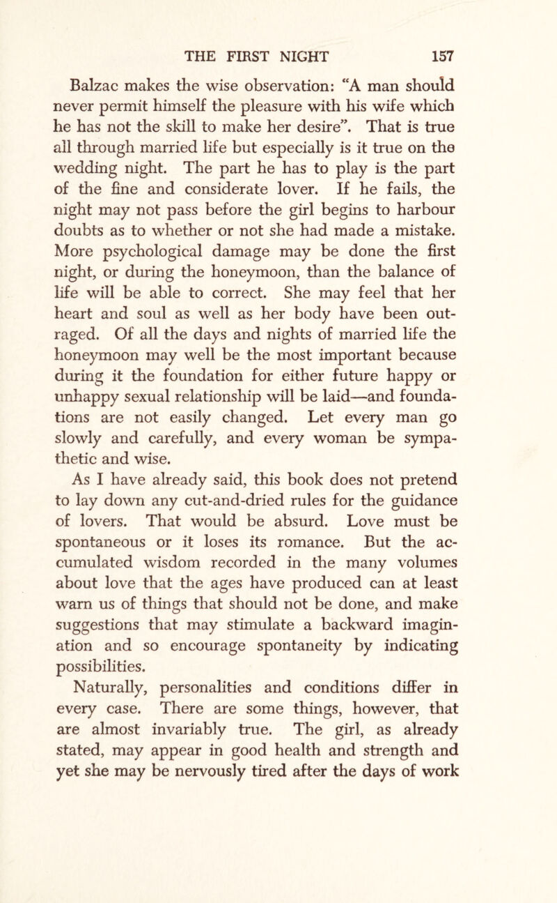 Balzac makes the wise observation: “A man should never permit himself the pleasure with his wife which he has not the skill to make her desire”. That is true all through married life but especially is it true on the wedding night. The part he has to play is the part of the fine and considerate lover. If he fails, the night may not pass before the girl begins to harbour doubts as to whether or not she had made a mistake. More psychological damage may be done the first night, or during the honeymoon, than the balance of life will be able to correct. She may feel that her heart and soul as well as her body have been out¬ raged. Of all the days and nights of married life the honeymoon may well be the most important because during it the foundation for either future happy or unhappy sexual relationship will be laid—and founda¬ tions are not easily changed. Let every man go slowly and carefully, and every woman be sympa¬ thetic and wise. As I have already said, this book does not pretend to lay down any cut-and-dried rules for the guidance of lovers. That would be absurd. Love must be spontaneous or it loses its romance. But the ac¬ cumulated wisdom recorded in the many volumes about love that the ages have produced can at least warn us of things that should not be done, and make suggestions that may stimulate a backward imagin¬ ation and so encourage spontaneity by indicating possibilities. Naturally, personalities and conditions differ in every case. There are some things, however, that are almost invariably true. The girl, as already stated, may appear in good health and strength and yet she may be nervously tired after the days of work