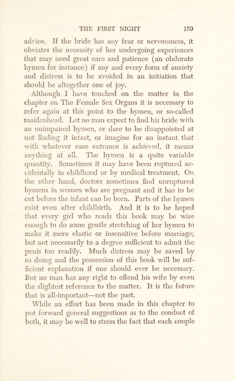 advice. If the bride has any fear or nervousness, it obviates the necessity of her undergoing experiences that may need great care and patience (an obdurate hymen for instance) if any and every form of anxiety and distress is to be avoided in an initiation that should be altogether one of joy. Although I have touched on the matter in the chapter on The Female Sex Organs it is necessary to refer again at this point to the hymen, or so-called maidenhead. Let no man expect to find his bride with an unimpaired hymen, or dare to be disappointed at not finding it intact, or imagine for an instant that with whatever ease entrance is achieved, it means anything at all. The hymen is a quite variable quantity. Sometimes it may have been ruptured ac¬ cidentally in childhood or by medical treatment. On the other hand, doctors sometimes find unruptured hymens in women who are pregnant and it has to be cut before the infant can be born. Parts of the hymen exist even after childbirth. And it is to be hoped that every girl who reads this book may be wise enough to do some gentle stretching of her hymen to make it more elastic or insensitive before marriage; but not necessarily to a degree sufficient to admit the penis too readily. Much distress may be saved by so doing and the possession of this book will be suf¬ ficient explanation if one should ever be necessary. But no man has any right to offend his wife by even the slightest reference to the matter. It is the future that is all-important—not the past. While an effort has been made in this chapter to put forward general suggestions as to the conduct of both, it may be well to stress the fact that each couple