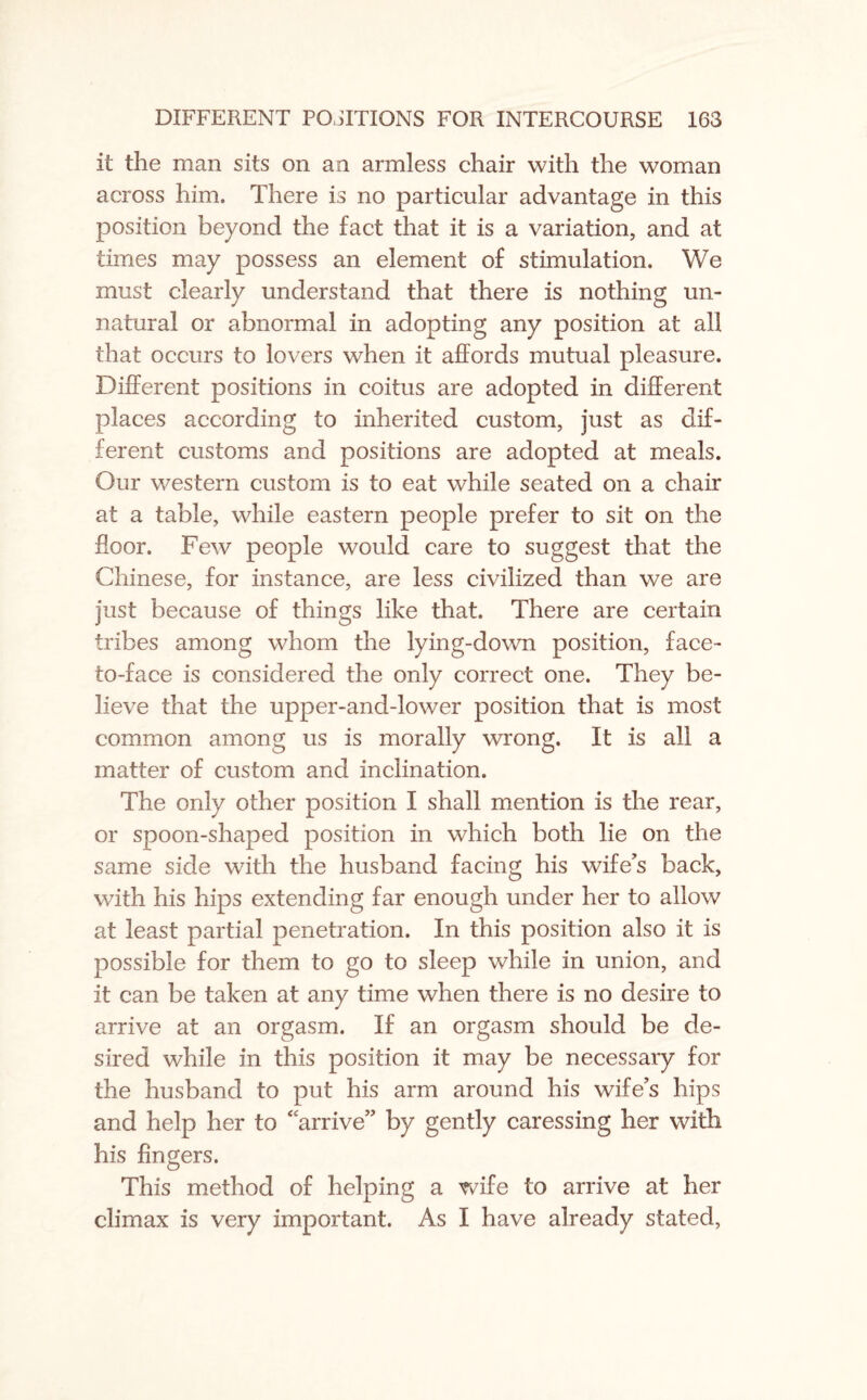 it the man sits on an armless chair with the woman across him. There is no particular advantage in this position beyond the fact that it is a variation, and at times may possess an element of stimulation. We must clearly understand that there is nothing un¬ natural or abnormal in adopting any position at all that occurs to lovers when it affords mutual pleasure. Different positions in coitus are adopted in different places according to inherited custom, just as dif¬ ferent customs and positions are adopted at meals. Our western custom is to eat while seated on a chair at a table, while eastern people prefer to sit on the floor. Few people would care to suggest that the Chinese, for instance, are less civilized than we are just because of things like that. There are certain tribes among whom the lying-down position, face- to-face is considered the only correct one. They be¬ lieve that the upper-and-lower position that is most common among us is morally wrong. It is all a matter of custom and inclination. The only other position I shall mention is the rear, or spoon-shaped position in which both lie on the same side with the husband facing his wife's back, with his hips extending far enough under her to allow at least partial penetration. In this position also it is possible for them to go to sleep while in union, and it can be taken at any time when there is no desire to arrive at an orgasm. If an orgasm should be de¬ sired while in this position it may be necessary for the husband to put his arm around his wife’s hips and help her to 4 arrive” by gently caressing her with his fingers. This method of helping a wife to arrive at her climax is very important. As I have already stated,