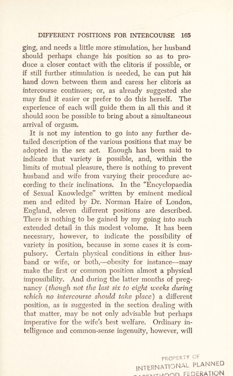 ging, and needs a little more stimulation, her husband should perhaps change his position so as to pro¬ duce a closer contact with the clitoris if possible, or if still further stimulation is needed, he can put his hand down between them and caress her clitoris as intercourse continues; or, as already suggested she may find it easier or prefer to do this herself. The experience of each will guide them in all this and it should soon be possible to bring about a simultaneous arrival of orgasm. It is not my intention to go into any further de¬ tailed description of the various positions that may be adopted in the sex act. Enough has been said to indicate that variety is possible, and, within the limits of mutual pleasure, there is nothing to prevent husband and wife from varying their procedure ac¬ cording to their inclinations. In the “Encyclopaedia of Sexual Knowledge” written by eminent medical men and edited by Dr. Norman Haire of London, England, eleven different positions are described. There is nothing to be gained by my going into such extended detail in this modest volume. It has been necessary, however, to indicate the possibility of variety in position, because in some cases it is com¬ pulsory. Certain physical conditions in either hus¬ band or wife, or both,—obesity for instance—may make the first or common position almost a physical impossibility. And during the latter months of preg¬ nancy (though not the last six to eight weeks during which no intercourse should take place) a different position, as is suggested in the section dealing with that matter, may be not only advisable but perhaps imperative for the wife’s best welfare. Ordinary in¬ telligence and common-sense ingenuity, however, will pROr>£R', Y ^ INTERNATIONAL planned _FEDERATION