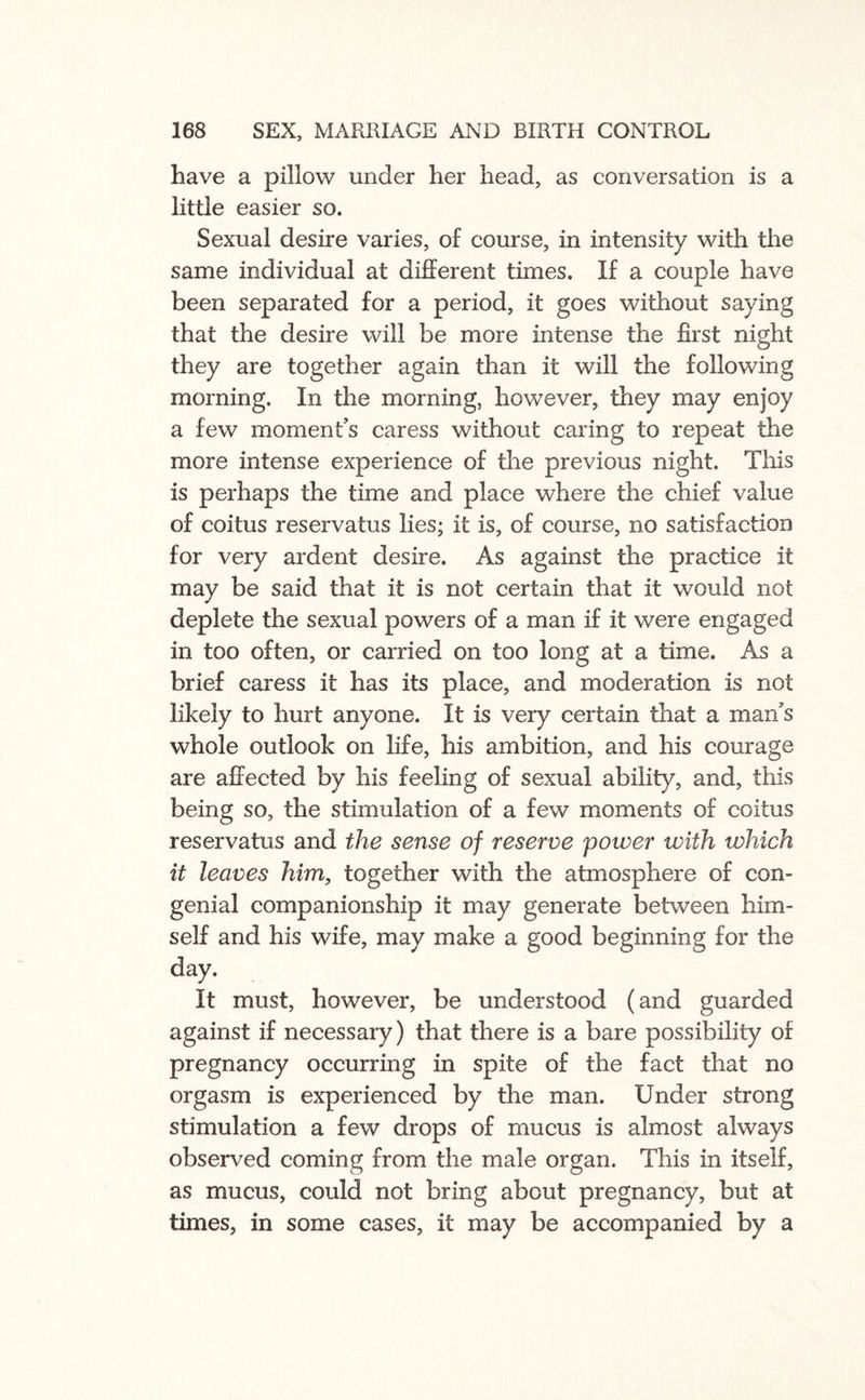 have a pillow under her head, as conversation is a little easier so. Sexual desire varies, of course, in intensity with the same individual at different times. If a couple have been separated for a period, it goes without saying that the desire will be more intense the first night they are together again than it will the following morning. In the morning, however, they may enjoy a few moment’s caress without caring to repeat the more intense experience of the previous night. This is perhaps the time and place where the chief value of coitus reservatus lies; it is, of course, no satisfaction for very ardent desire. As against the practice it may be said that it is not certain that it would not deplete the sexual powers of a man if it were engaged in too often, or carried on too long at a time. As a brief caress it has its place, and moderation is not likely to hurt anyone. It is very certain that a man’s whole outlook on life, his ambition, and his courage are affected by his feeling of sexual ability, and, this being so, the stimulation of a few moments of coitus reservatus and the sense of reserve power with which it leaves him, together with the atmosphere of con¬ genial companionship it may generate between him¬ self and his wife, may make a good beginning for the day. It must, however, be understood (and guarded against if necessary) that there is a bare possibility of pregnancy occurring in spite of the fact that no orgasm is experienced by the man. Under strong stimulation a few drops of mucus is almost always observed coming from the male organ. This in itself, as mucus, could not bring about pregnancy, but at times, in some cases, it may be accompanied by a