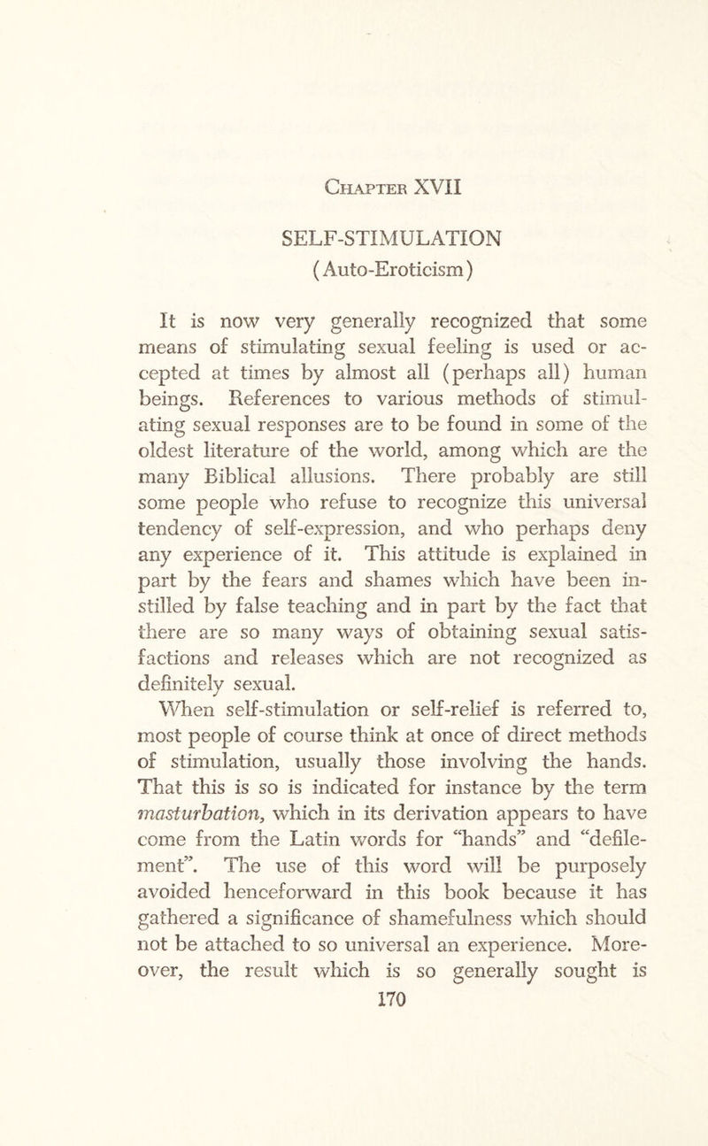 SELF-STIMULATION (Auto -Eroticism) It is now very generally recognized that some means of stimulating sexual feeling is used or ac¬ cepted at times by almost all (perhaps all) human beings. References to various methods of stimul¬ ating sexual responses are to be found in some of the oldest literature of the world, among which are the many Eiblical allusions. There probably are still some people who refuse to recognize this universal tendency of self-expression, and who perhaps deny any experience of it. This attitude is explained in part by the fears and shames which have been in¬ stilled by false teaching and in part by the fact that there are so many ways of obtaining sexual satis¬ factions and releases which are not recognized as definitely sexual. When self-stimulation or self-relief is referred to, most people of course think at once of direct methods of stimulation, usually those involving the hands. That this is so is indicated for instance by the term masturbation, which in its derivation appears to have come from the Latin words for “hands” and “defile¬ ment”. The use of this word will be purposely avoided henceforward in this book because it has gathered a significance of shamefulness which should not be attached to so universal an experience. More¬ over, the result which is so generally sought is