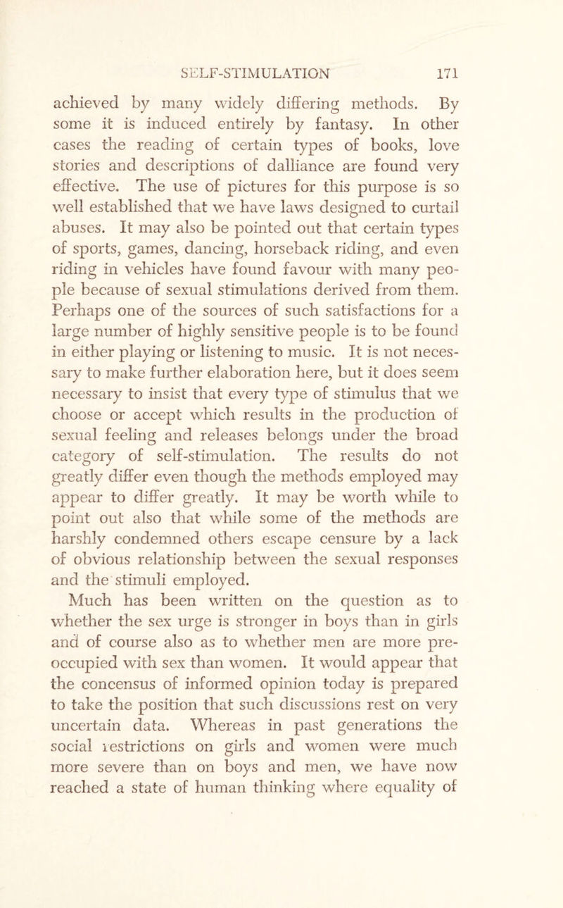 achieved by many widely differing methods. By some it is induced entirely by fantasy. In other cases the reading of certain types of books, love stories and descriptions of dalliance are found very effective. The use of pictures for this purpose is so well established that we have laws designed to curtail abuses. It may also be pointed out that certain types of sports, games, dancing, horseback riding, and even riding in vehicles have found favour with many peo¬ ple because of sexual stimulations derived from them. Perhaps one of the sources of such satisfactions for a large number of highly sensitive people is to be found in either playing or listening to music. It is not neces¬ sary to make further elaboration here, but it does seem necessary to insist that every type of stimulus that we choose or accept which results in the production of sexual feeling and releases belongs under the broad category of self-stimulation. The results do not greatly differ even though the methods employed may appear to differ greatly. It may be worth while to point out also that while some of the methods are harshly condemned others escape censure by a lack of obvious relationship between the sexual responses and the stimuli employed. Much has been written on the question as to whether the sex urge is stronger in boys than in girls and of course also as to whether men are more pre¬ occupied with sex than women. It would appear that the concensus of informed opinion today is prepared to take the position that such discussions rest on very uncertain data. Whereas in past generations the social restrictions on girls and women were much more severe than on boys and men, we have now reached a state of human thinking where equality of