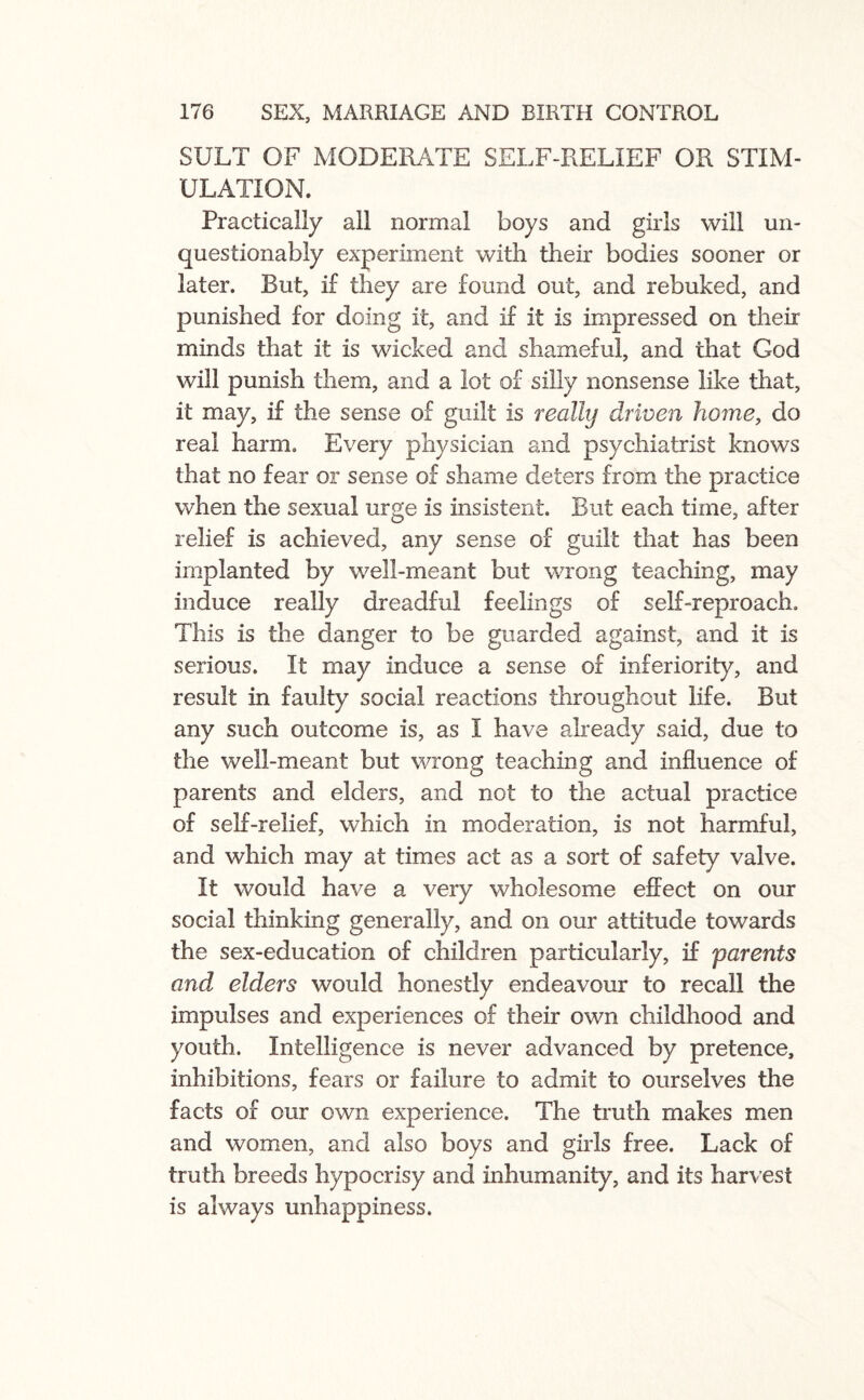 SULT OF MODERATE SELF-RELIEF OR STIM¬ ULATION. Practically all normal boys and girls will un¬ questionably experiment with their bodies sooner or later. But, if they are found out, and rebuked, and punished for doing it, and if it is impressed on their minds that it is wicked and shameful, and that God will punish them, and a lot of silly nonsense like that, it may, if the sense of guilt is really driven home, do real harm. Every physician and psychiatrist knows that no fear or sense of shame deters from the practice when the sexual urge is insistent. But each time, after relief is achieved, any sense of guilt that has been implanted by well-meant but wrong teaching, may induce really dreadful feelings of self-reproach. This is the danger to be guarded against, and it is serious. It may induce a sense of inferiority, and result in faulty social reactions throughout life. But any such outcome is, as I have already said, due to the well-meant but wrong teaching and influence of parents and elders, and not to the actual practice of self-relief, which in moderation, is not harmful, and which may at times act as a sort of safety valve. It would have a very wholesome effect on our social thinking generally, and on our attitude towards the sex-education of children particularly, if parents and elders would honestly endeavour to recall the impulses and experiences of their own childhood and youth. Intelligence is never advanced by pretence, inhibitions, fears or failure to admit to ourselves the facts of our own experience. The truth makes men and women, and also boys and girls free. Lack of truth breeds hypocrisy and inhumanity, and its harvest is always unhappiness.