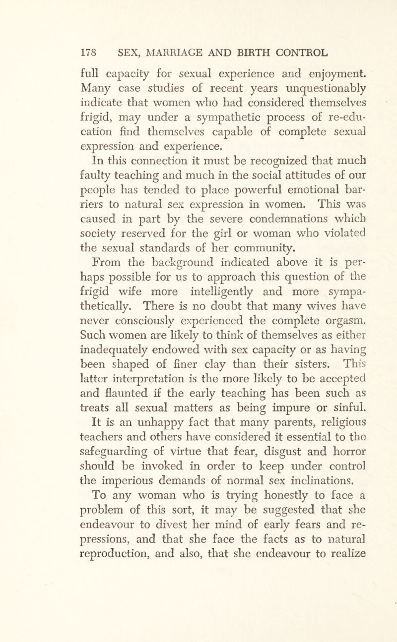 full capacity for sexual experience and enjoyment. Many case studies of recent years unquestionably indicate that women who had considered themselves frigid, may under a sympathetic process of re-edu¬ cation find themselves capable of complete sexual expression and experience. In this connection it must be recognized that much faulty teaching and much in the social attitudes of our people has tended to place powerful emotional bar¬ riers to natural sex expression in women. This was caused in part by the severe condemnations which society reserved for the girl or woman who violated the sexual standards of her community. From the background indicated above it is per¬ haps possible for us to approach this question of the frigid wife more intelligently and more sympa¬ thetically. There is no doubt that many wives have never consciously experienced the complete orgasm. Such women are likely to think of themselves as either inadequately endowed with sex capacity or as having been shaped of finer clay than their sisters. This latter interpretation is the more likely to be accepted and flaunted if the early teaching has been such as treats all sexual matters as being impure or sinful. It is an unhappy fact that many parents, religious teachers and others have considered it essential to the safeguarding of virtue that fear, disgust and horror should be invoked in order to keep under control the imperious demands of normal sex inclinations. To any woman who is trying honestly to face a problem of this sort, it may be suggested that she endeavour to divest her mind of early fears and re¬ pressions, and that she face the facts as to natural reproduction, and also, that she endeavour to realize