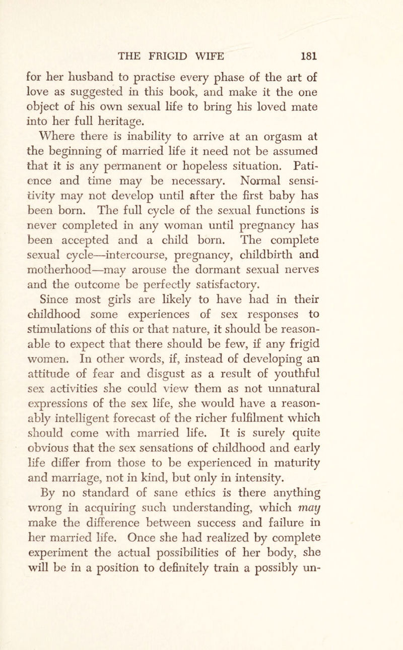 for her husband to practise every phase of the art of love as suggested in this book, and make it the one object of his own sexual life to bring his loved mate into her full heritage. Where there is inability to arrive at an orgasm at the beginning of married life it need not be assumed that it is any permanent or hopeless situation. Path ence and time may be necessary. Normal sensi¬ tivity may not develop until after the first baby has been born. The full cycle of the sexual functions is never completed in any woman until pregnancy has been accepted and a child born. The complete sexual cycle—intercourse, pregnancy, childbirth and motherhood—may arouse the dormant sexual nerves and the outcome be perfectly satisfactory. Since most girls are likely to have had in their childhood some experiences of sex responses to stimulations of this or that nature, it should be reason¬ able to expect that there should be few, if any frigid women. In other words, if, instead of developing an attitude of fear and disgust as a result of youthful sex activities she could view them as not unnatural expressions of the sex life, she would have a reason¬ ably intelligent forecast of the richer fulfilment which should come with married life. It is surely quite obvious that the sex sensations of childhood and early life differ from those to be experienced in maturity and marriage, not in kind, but only in intensity. By no standard of sane ethics is there anything wrong in acquiring such understanding, which may make the difference between success and failure in her married life. Once she had realized by complete experiment the actual possibilities of her body, she will be in a position to definitely train a possibly un-