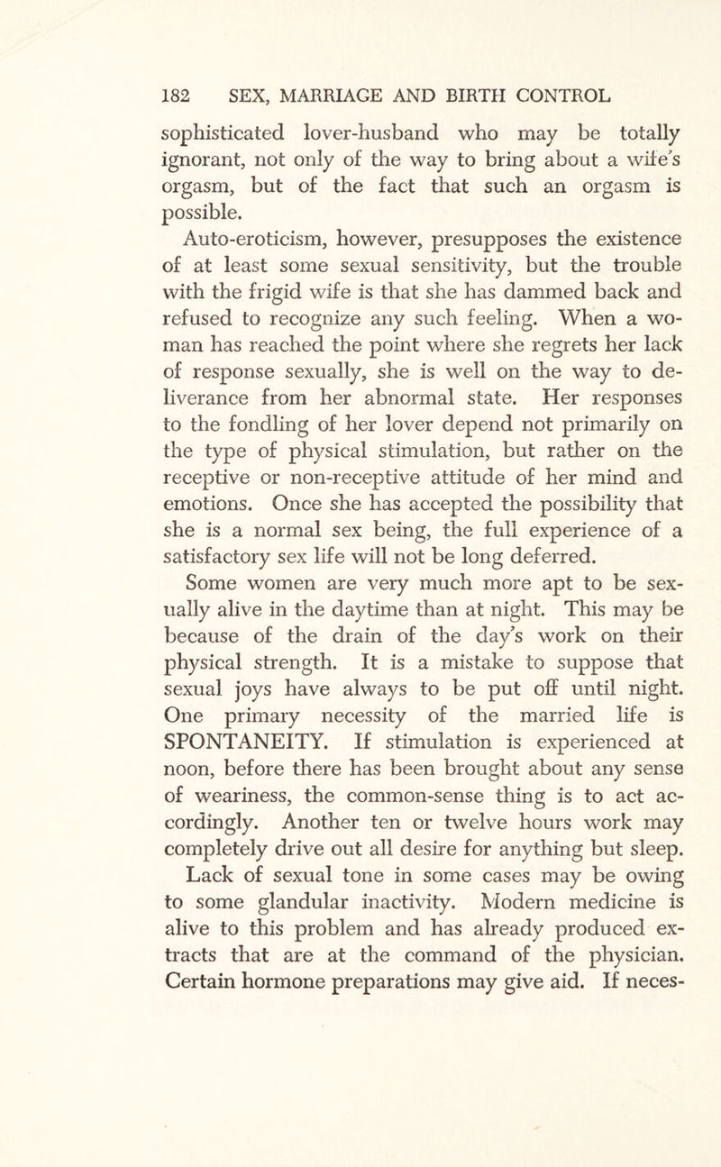 sophisticated lover-husband who may be totally ignorant, not only of the way to bring about a wife's orgasm, but of the fact that such an orgasm is possible. Auto-eroticism, however, presupposes the existence of at least some sexual sensitivity, but the trouble with the frigid wife is that she has dammed back and refused to recognize any such feeling. When a wo¬ man has reached the point where she regrets her lack of response sexually, she is well on the way to de¬ liverance from her abnormal state. Her responses to the fondling of her lover depend not primarily on the type of physical stimulation, but rather on the receptive or non-receptive attitude of her mind and emotions. Once she has accepted the possibility that she is a normal sex being, the full experience of a satisfactory sex life will not be long deferred. Some women are very much more apt to be sex¬ ually alive in the daytime than at night. This may be because of the drain of the day’s work on their physical strength. It is a mistake to suppose that sexual joys have always to be put off until night. One primary necessity of the married life is SPONTANEITY. If stimulation is experienced at noon, before there has been brought about any sense of weariness, the common-sense thing is to act ac¬ cordingly. Another ten or twelve hours work may completely drive out all desire for anything but sleep. Lack of sexual tone in some cases may be owing to some glandular inactivity. Modern medicine is alive to this problem and has already produced ex¬ tracts that are at the command of the physician. Certain hormone preparations may give aid. If neces-