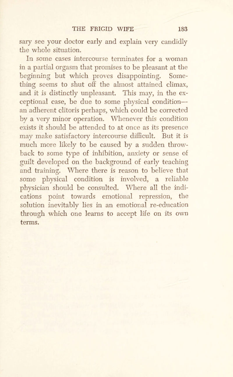 sary see your doctor early and explain very candidly the whole situation. In some cases intercourse terminates for a woman in a partial orgasm that promises to be pleasant at the beginning but which proves disappointing. Some¬ thing seems to shut off the almost attained climax, and it is distinctly unpleasant. This may, in the ex¬ ceptional case, be due to some physical condition— an adherent clitoris perhaps, which could be corrected by a very minor operation. Whenever this condition exists it should be attended to at once as its presence may make satisfactory intercourse difficult. But it is much more likely to be caused by a sudden throw¬ back to some type of inhibition, anxiety or sense of guilt developed on the background of early teaching and training. Where there is reason to believe that some physical condition is involved, a reliable physician should be consulted. Where all the indi¬ cations point towards emotional repression, the solution inevitably lies in an emotional re-education through which one learns to accept life on its own terms.