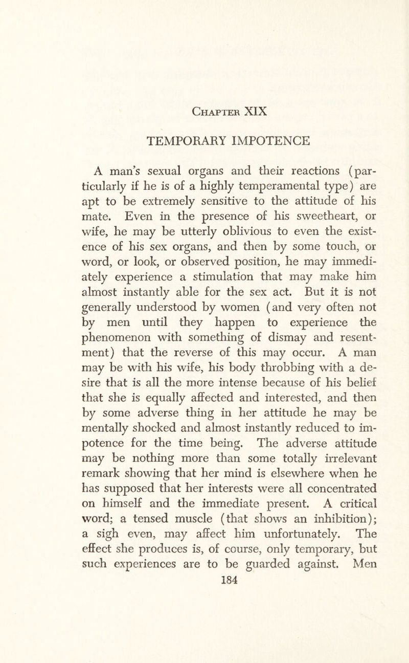 TEMPORARY IMPOTENCE A man’s sexual organs and their reactions (par¬ ticularly if he is of a highly temperamental type) are apt to be extremely sensitive to the attitude of his mate. Even in the presence of his sweetheart, or wife, he may be utterly oblivious to even the exist¬ ence of his sex organs, and then by some touch, or word, or look, or observed position, he may immedi¬ ately experience a stimulation that may make him almost instantly able for the sex act. But it is not generally understood by women (and very often not by men until they happen to experience the phenomenon with something of dismay and resent¬ ment) that the reverse of this may occur. A man may be with his wife, his body throbbing with a de¬ sire that is all the more intense because of his belief that she is equally affected and interested, and then by some adverse thing in her attitude he may be mentally shocked and almost instantly reduced to im¬ potence for the time being. The adverse attitude may be nothing more than some totally irrelevant remark showing that her mind is elsewhere when he has supposed that her interests were all concentrated on himself and the immediate present. A critical word; a tensed muscle (that shows an inhibition); a sigh even, may affect him unfortunately. The effect she produces is, of course, only temporary, but such experiences are to be guarded against. Men