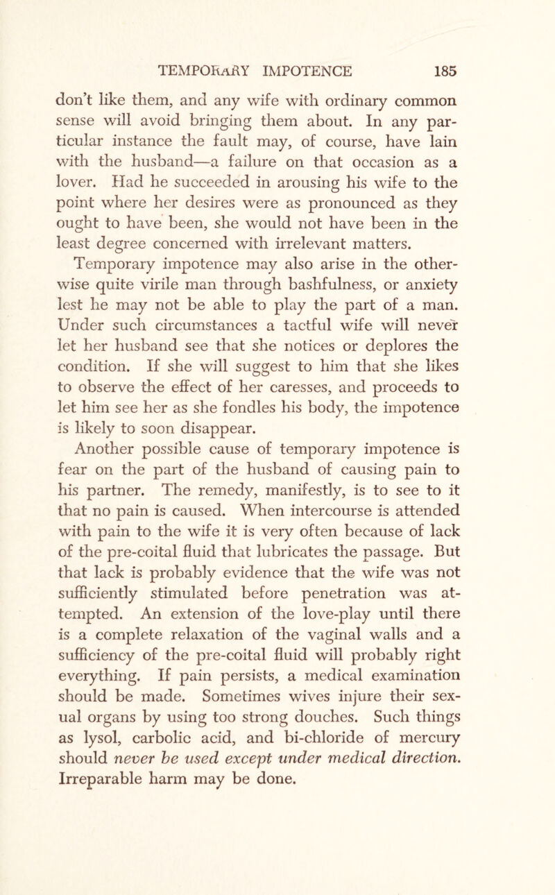 don’t like them, and any wife with ordinary common sense will avoid bringing them about. In any par¬ ticular instance the fault may, of course, have lain with the husband—a failure on that occasion as a lover. Had he succeeded in arousing his wife to the point where her desires were as pronounced as they ought to have been, she would not have been in the least degree concerned with irrelevant matters. Temporary impotence may also arise in the other¬ wise quite virile man through bashfulness, or anxiety lest he may not be able to play the part of a man. Under such circumstances a tactful wife will never let her husband see that she notices or deplores the condition. If she will suggest to him that she likes to observe the effect of her caresses, and proceeds to let him see her as she fondles his body, the impotence is likely to soon disappear. Another possible cause of temporary impotence is fear on the part of the husband of causing pain to his partner. The remedy, manifestly, is to see to it that no pain is caused. When intercourse is attended with pain to the wife it is very often because of lack of the pre-coital fluid that lubricates the passage. But that lack is probably evidence that the wife was not sufficiently stimulated before penetration was at¬ tempted. An extension of the love-play until there is a complete relaxation of the vaginal walls and a sufficiency of the pre-coital fluid will probably right everything. If pain persists, a medical examination should be made. Sometimes wives injure their sex¬ ual organs by using too strong douches. Such things as lysol, carbolic acid, and bi-chloride of mercury should never be used except under medical direction. Irreparable harm may be done.