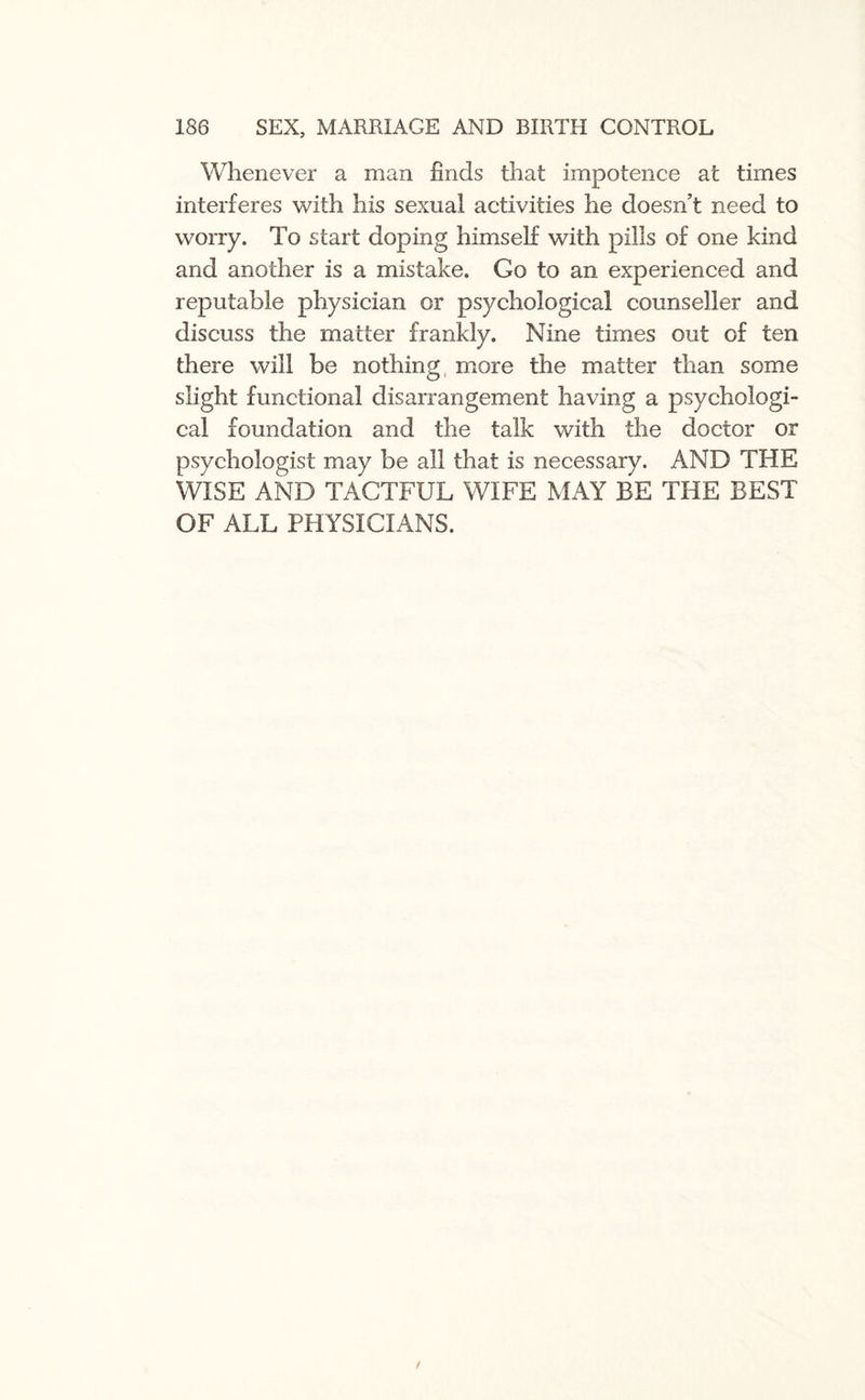 Whenever a man finds that impotence at times interferes with his sexual activities he doesn’t need to worry. To start doping himself with pills of one kind and another is a mistake. Go to an experienced and reputable physician or psychological counseller and discuss the matter frankly. Nine times out of ten there will be nothing more the matter than some slight functional disarrangement having a psychologi¬ cal foundation and the talk with the doctor or psychologist may be all that is necessary. AND THE WISE AND TACTFUL WIFE MAY BE THE BEST OF ALL PHYSICIANS.