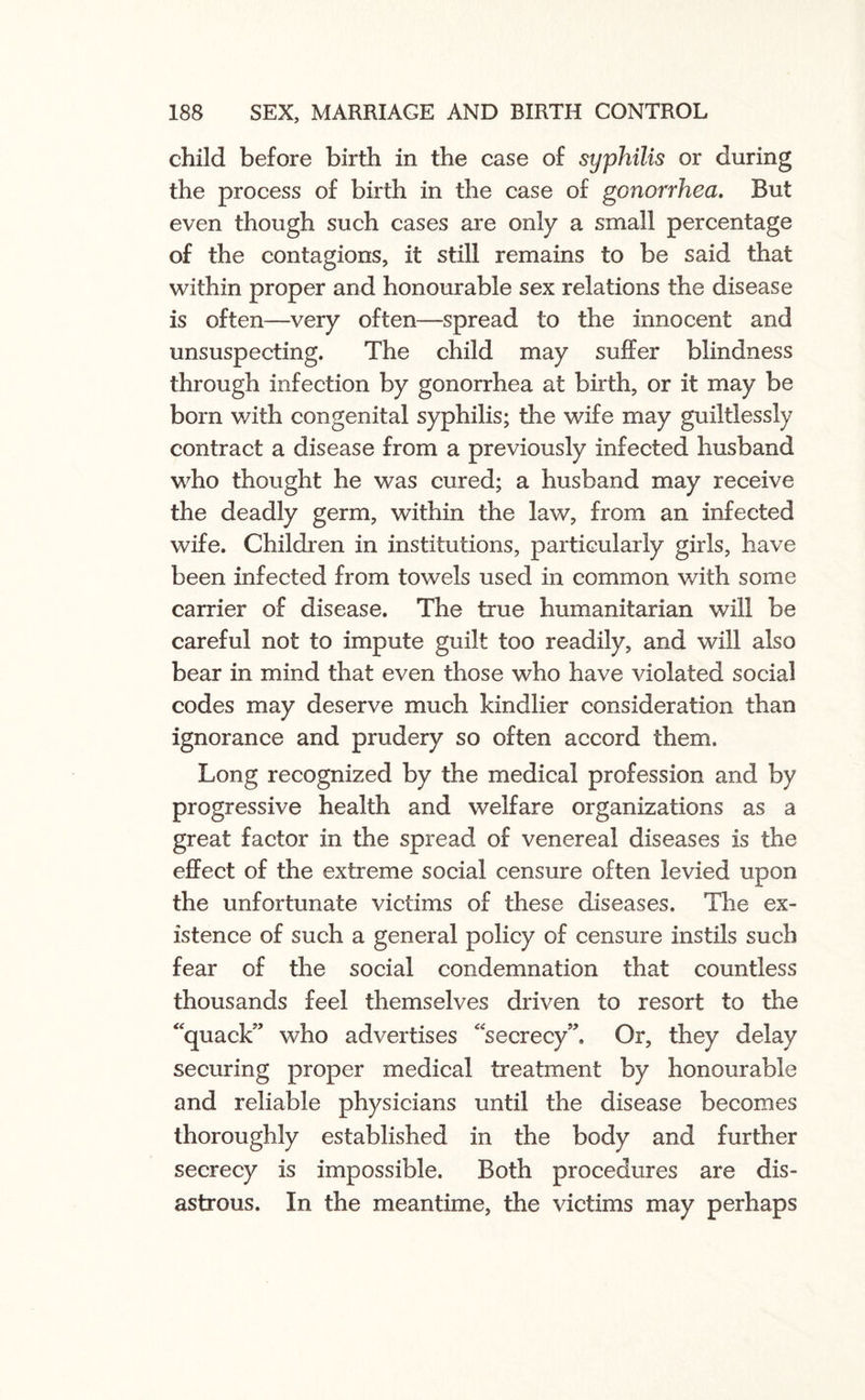 child before birth in the case of syphilis or during the process of birth in the case of gonorrhea. But even though such cases are only a small percentage of the contagions, it still remains to be said that within proper and honourable sex relations the disease is often—very often—spread to the innocent and unsuspecting. The child may suffer blindness through infection by gonorrhea at birth, or it may be born with congenital syphilis; the wife may guiltlessly contract a disease from a previously infected husband who thought he was cured; a husband may receive the deadly germ, within the law, from an infected wife. Children in institutions, particularly girls, have been infected from towels used in common with some carrier of disease. The true humanitarian will be careful not to impute guilt too readily, and will also bear in mind that even those who have violated social codes may deserve much kindlier consideration than ignorance and prudery so often accord them. Long recognized by the medical profession and by progressive health and welfare organizations as a great factor in the spread of venereal diseases is the effect of the extreme social censure often levied upon the unfortunate victims of these diseases. The ex¬ istence of such a general policy of censure instils such fear of the social condemnation that countless thousands feel themselves driven to resort to the ‘quack” who advertises “secrecy”. Or, they delay securing proper medical treatment by honourable and reliable physicians until the disease becomes thoroughly established in the body and further secrecy is impossible. Both procedures are dis¬ astrous. In the meantime, the victims may perhaps