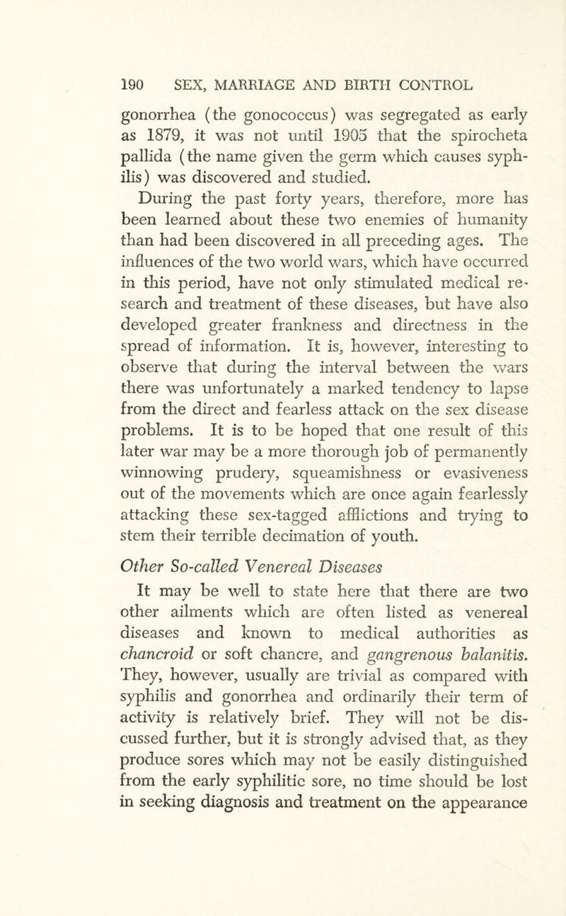 gonorrhea (the gonococcus) was segregated as early as 1879, it was not until 1905 that the spirocheta pallida (the name given the germ which causes syph¬ ilis) was discovered and studied. During the past forty years, therefore, more has been learned about these two enemies of humanity than had been discovered in all preceding ages. The influences of the two world wars, which have occurred in this period, have not only stimulated medical re¬ search and treatment of these diseases, but have also developed greater frankness and directness in the spread of information. It is, however, interesting to observe that during the interval between the wars there was unfortunately a marked tendency to lapse from the direct and fearless attack on the sex disease problems. It is to be hoped that one result of this later war may be a more thorough job of permanently winnowing prudery, squeamishness or evasiveness out of the movements which are once again fearlessly attacking these sex-tagged afflictions and trying to stem their terrible decimation of youth. Other So-called Venereal Diseases It may be well to state here that there are two other ailments which are often listed as venereal diseases and known to medical authorities as chancroid or soft chancre, and gangrenous balanitis. They, however, usually are trivial as compared widi syphilis and gonorrhea and ordinarily their term of activity is relatively brief. They will not be dis¬ cussed further, but it is strongly advised that, as they produce sores which may not be easily distinguished from the early syphilitic sore, no time should be lost in seeking diagnosis and treatment on the appearance