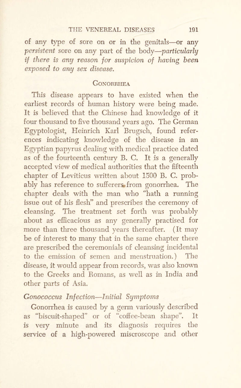 of any type of sore on or in the genitals—or any persistent sore on any part of the body—particularly if there is any reason for suspicion of having been exposed to any sex disease. Gonorrhea This disease appears to have existed when the earliest records of human history were being made. It is believed that the Chinese had knowledge of it four thousand to five thousand years ago. The German Egyptologist, Heinrich Karl Brugsch, found refer¬ ences indicating knowledge of the disease in an Egyptian papyrus dealing with medical practice dated as of the fourteenth century B. C. It is a generally accepted view of medical authorities that the fifteenth chapter of Leviticus written about 1500 B. C. prob¬ ably has reference to sufferers* from gonorrhea. The chapter deals with the man who “hath a running issue out of his flesh” and prescribes the ceremony of cleansing. The treatment set forth was probably about as efficacious as any generally practised for more than three thousand years thereafter. (It may be of interest to many that in the same chapter there are prescribed the ceremonials of cleansing incidental to the emission of semen and menstruation.) The disease, it would appear from records, was also known to the Greeks and Romans, as well as in India and other parts of Asia. Gonococcus Infection—Initial Symptoms Gonorrhea is caused by a germ variously described as “biscuit-shaped” or of “coffee-bean shape”. It is very minute and its diagnosis requires the service of a high-powered miscroscope and other
