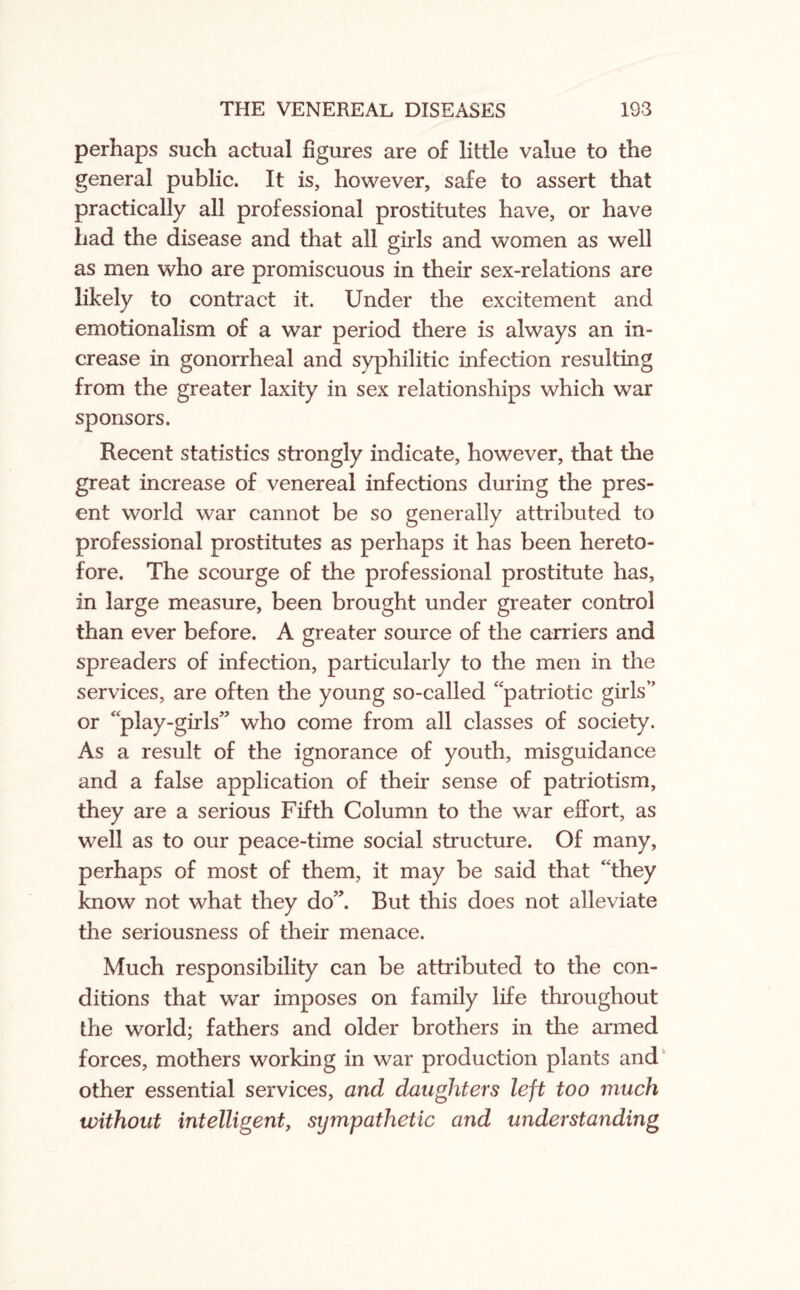 perhaps such actual figures are of little value to the general public. It is, however, safe to assert that practically all professional prostitutes have, or have had the disease and that all girls and women as well as men who are promiscuous in their sex-relations are likely to contract it. Under the excitement and emotionalism of a war period there is always an in¬ crease in gonorrheal and syphilitic infection resulting from the greater laxity in sex relationships which war sponsors. Recent statistics strongly indicate, however, that the great increase of venereal infections during the pres¬ ent world war cannot be so generally attributed to professional prostitutes as perhaps it has been hereto¬ fore. The scourge of the professional prostitute has, in large measure, been brought under greater control than ever before. A greater source of the carriers and spreaders of infection, particularly to the men in the services, are often the young so-called “patriotic girls” or “play-girls” who come from all classes of society. As a result of the ignorance of youth, misguidance and a false application of their sense of patriotism, they are a serious Fifth Column to the war effort, as well as to our peace-time social structure. Of many, perhaps of most of them, it may be said that “they know not what they do”. But this does not alleviate the seriousness of their menace. Much responsibility can be attributed to the con¬ ditions that war imposes on family life throughout the world; fathers and older brothers in the armed forces, mothers working in war production plants and other essential services, and daughters left too much without intelligent, sympathetic and understanding