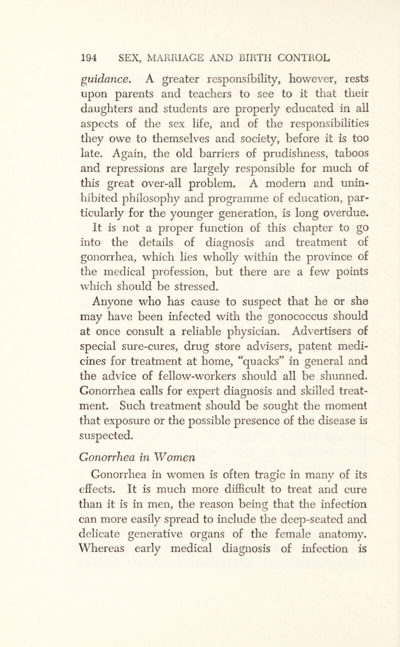 guidance. A greater responsibility, however, rests upon parents and teachers to see to it that their daughters and students are properly educated in all aspects of the sex life, and of the responsibilities they owe to themselves and society, before it is too late. Again, the old barriers of prudishness, taboos and repressions are largely responsible for much of this great over-all problem,, A modern and unin¬ hibited philosophy and programme of education, par¬ ticularly for the younger generation, is long overdue. It is not a proper function of this chapter to go into the details of diagnosis and treatment of gonorrhea, which lies wholly within the province of the medical profession, but there are a few points which should be stressed. Anyone who has cause to suspect that he or she may have been infected with the gonococcus should at once consult a reliable physician. Advertisers of special sure-cures, drug store advisers, patent medi¬ cines for treatment at home, “quacks” in general and the advice of fellow-workers should all be shunned. Gonorrhea calls for expert diagnosis and skilled treat¬ ment. Such treatment should be sought the moment that exposure or the possible presence of the disease is suspected. Gonorrhea in Women Gonorrhea in women is often tragic in many of its effects. It is much more difficult to treat and cure than it is in men, the reason being that the infection can more easily spread to include the deep-seated and delicate generative organs of the female anatomy. Whereas early medical diagnosis of infection is