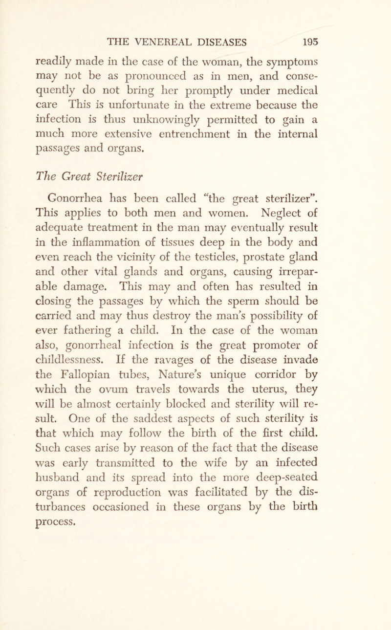 readily made in the case of the woman, the symptoms may not be as pronounced as in men, and conse¬ quently do not bring her promptly under medical care This is unfortunate in the extreme because the infection is thus unknowingly permitted to gain a much more extensive entrenchment in the internal passages and organs. The Great Sterilizer Gonorrhea has been called “the great sterilizer”. This applies to both men and women. Neglect of adequate treatment in the man may eventually result in the inflammation of tissues deep in the body and even reach the vicinity of the testicles, prostate gland and other vital glands and organs, causing irrepar¬ able damage. This may and often has resulted in closing the passages by which the sperm should be carried and may thus destroy the man’s possibility of ever fathering a child. In the case of the woman also, gonorrheal infection is the great promoter of childlessness. If the ravages of the disease invade the Fallopian tubes, Nature’s unique corridor by which the ovum travels towards the uterus, they will be almost certainly blocked and sterility will re¬ sult. One of the saddest aspects of such sterility is that which may follow the birth of the first child. Such cases arise by reason of the fact that the disease was early transmitted to the wife by an infected husband and its spread into the more deep-seated organs of reproduction was facilitated by the dis¬ turbances occasioned in these organs by the birth process.