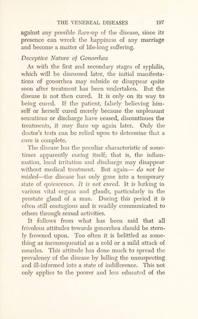 against any possible flare-up of the disease, since its presence can wreck the happiness of any marriage and become a matter of life-long suffering. Deceptive Nature of Gonorrhea As with the first and secondary stages of syphilis, which will be discussed later, the initial manifesta¬ tions of gonorrhea may subside or disappear quite soon after treatment has been undertaken. But the disease is not then cured. It is only on its way to being cured. If the patient, falsely believing him¬ self or herself cured merely because the unpleasant sensations or discharge have ceased, discontinues the treatments, it may flare up again later. Only the doctor’s tests can be relied upon to determine that a cure is complete. The disease has the peculiar characteristic of some¬ times apparently curing itself; that is, the inflam¬ mation, local irritation and discharge may disappear without medical treatment. But again— do not he misled—the disease has only gone into a temporary state of quiescence. It is not cured. It is lurking in various vital organs and glands, particularly in the prostate gland of a man. During this period it is often still contagious and is readily communicated to others through sexual activities. It follows from what has been said that all frivolous attitudes towards gonorrhea should be stern¬ ly frowned upon. Too often it is belittled as some¬ thing as inconsequential as a cold or a mild attack of measles. This attitude has done much to spread the prevalency of the disease by lulling the unsuspecting and ill-informed into a state of indifference. This not only applies to the poorer and less educated of the