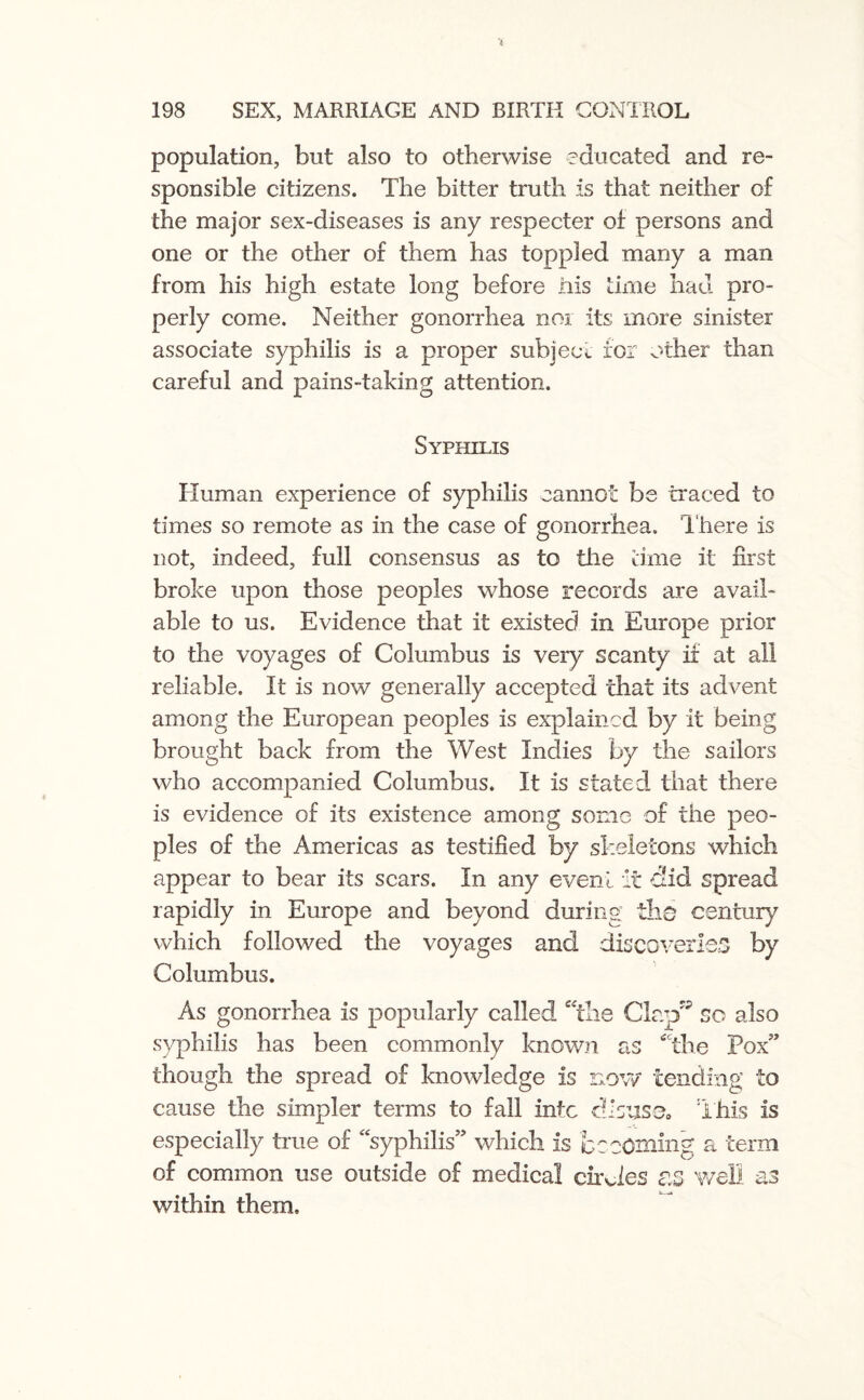 population, but also to otherwise educated and re¬ sponsible citizens. The bitter truth is that neither of the major sex-diseases is any respecter of persons and one or the other of them has toppled many a man from his high estate long before ills time had pro¬ perly come. Neither gonorrhea nor its more sinister associate syphilis is a proper subject for other than careful and pains-taking attention. Syphilis Human experience of syphilis cannot be traced to times so remote as in the case of gonorrhea. There is not, indeed, full consensus as to the time it first broke upon those peoples whose records are avail¬ able to us. Evidence that it existed in Europe prior to the voyages of Columbus is very scanty if at all reliable. It is now generally accepted that its advent among the European peoples is explained by it being brought back from the West Indies by the sailors who accompanied Columbus. It is stated that there is evidence of its existence among some of the peo¬ ples of the Americas as testified by skeletons which appear to bear its scars. In any event it did spread rapidly in Europe and beyond during the century which followed the voyages and discoveries by Columbus. As gonorrhea is popularly called me Clap'5 so also syphilis has been commonly known as tfCthe Pox” though the spread of knowledge is now tending to cause the simpler terms to fall into dJsusa This is especially true of ’ syphilis” which is becoming a term of common use outside of medical circles as well as within them.