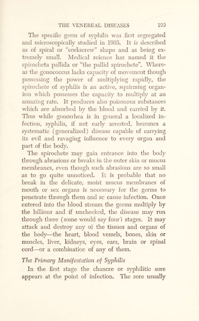 The specific germ of syphilis was first segregated and microscopically studied in 1905. It is described as of spiral or “corkscrew” shape and as being ex¬ tremely small. Medical science has named it the spirocheta pallida or “the pallid spirochete”. Where¬ as the gonococcus lacks capacity of movement though possessing the power of multiplying rapidly, the spirochete of syphilis is an active, squirming organ¬ ism which possesses the capacity to multiply at an amazing rate. It produces also poisonous substances which are absorbed by the blood and carried by it. Thus while gonorrhea is in general a localized in¬ fection, syphilis, if not early arrested, becomes a systematic (generalized) disease capable of carrying its evil and ravaging influence to every organ and part of the body. The spirochete may gain entrance into the body through abrasions or breaks in the outer skin or mucus membranes, even though such abrasions are so small as to go quite unnoticed. It is probable that no break in the delicate, moist mucus membranes of mouth or sex organs is necessary for the germs to penetrate through them and sc cause infection. Once entered into the blood stream the germs multiply by the billions and if unchecked, the disease may run through three (some would say four) stages. It may attack and destroy any of the tissues and organs of the body—the heart, blood vessels, bones, skin or muscles, liver, kidneys, eyes, ears, brain or spinal cord—or a combination of any of them. The Primary Manifestation of Syphilis In the first stage the chancre or syphilitic sore appears at the point of infection. The sore usually