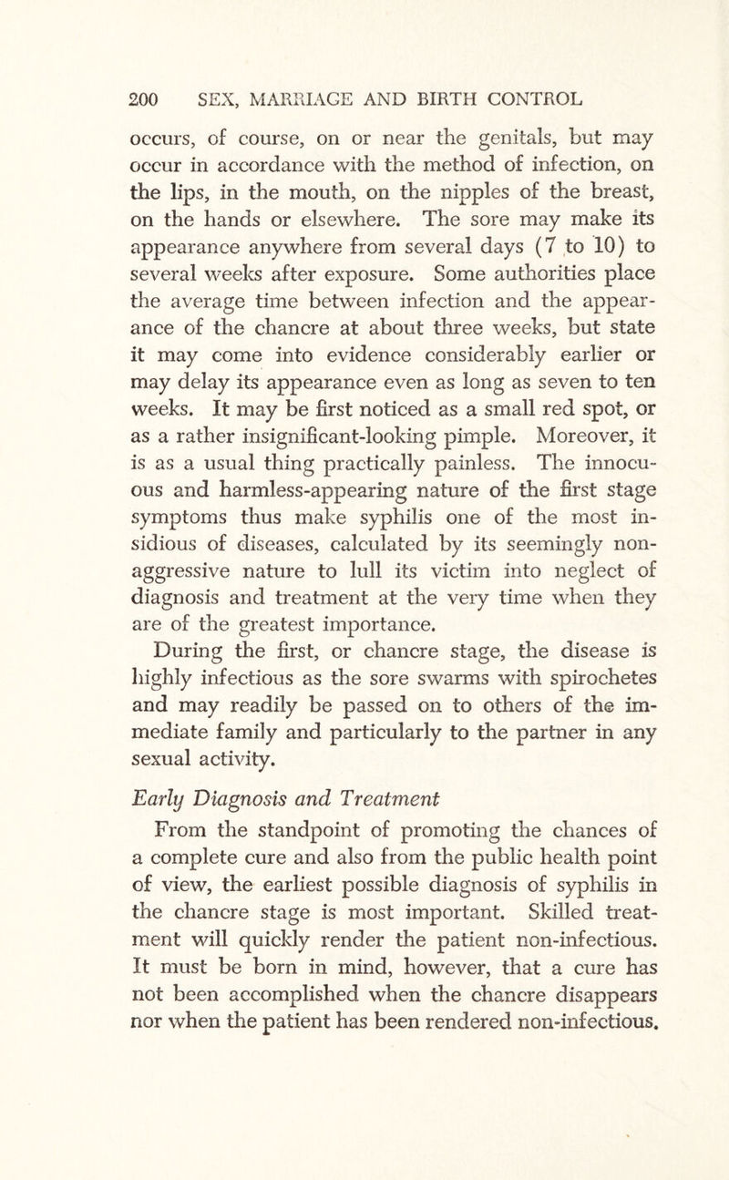 occurs, of course, on or near the genitals, but may occur in accordance with the method of infection, on the lips, in the mouth, on the nipples of the breast, on the hands or elsewhere. The sore may make its appearance anywhere from several days (7 to 10) to several weeks after exposure. Some authorities place the average time between infection and the appear¬ ance of the chancre at about three weeks, but state it may come into evidence considerably earlier or may delay its appearance even as long as seven to ten weeks. It may be first noticed as a small red spot, or as a rather insignificant-looking pimple. Moreover, it is as a usual thing practically painless. The innocu¬ ous and harmless-appearing nature of the first stage symptoms thus make syphilis one of the most in¬ sidious of diseases, calculated by its seemingly non- aggressive nature to lull its victim into neglect of diagnosis and treatment at the very time when they are of the greatest importance. During the first, or chancre stage, the disease is highly infectious as the sore swarms with spirochetes and may readily be passed on to others of the im¬ mediate family and particularly to the partner in any sexual activity. Early Diagnosis and Treatment From the standpoint of promoting the chances of a complete cure and also from the public health point of view, the earliest possible diagnosis of syphilis in the chancre stage is most important. Skilled treat¬ ment will quickly render the patient non-infectious. It must be bom in mind, however, that a cure has not been accomplished when the chancre disappears nor when the patient has been rendered non-infectious.