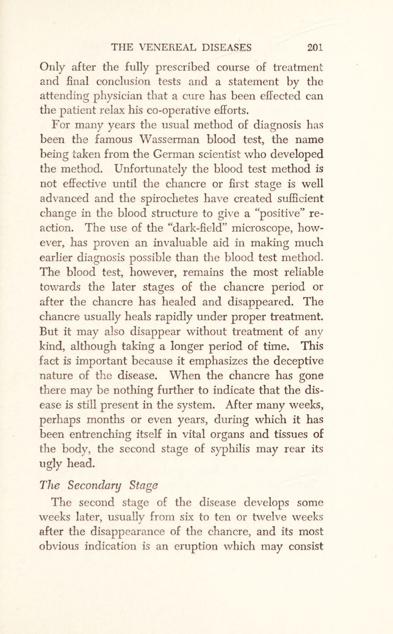 Only after the fully prescribed course of treatment and final conclusion tests and a statement by the attending physician that a cure has been effected can the patient relax his co-operative efforts. For many years the usual method of diagnosis has been the famous Was serin an blood test, the name being taken from the German scientist who developed the method. Unfortunately the blood test method is not effective until the chancre or first stage is well advanced and the spirochetes have created sufficient change in the blood structure to give a positive” re¬ action. The use of the ‘dark-field” microscope, how¬ ever, has proven an invaluable aid in making much earlier diagnosis possible than the blood test method. The blood test, however, remains the most reliable towards the later stages of the chancre period or after the chancre has healed and disappeared. The chancre usually heals rapidly under proper treatment. But it may also disappear without treatment of any kind, although taking a longer period of time. This fact is important because it emphasizes the deceptive nature of the disease. When the chancre has gone there may be nothing further to indicate that the dis¬ ease is still present in the system. After many weeks, perhaps months or even years, during which it has been entrenching itself in vital organs and tissues of the body, the second stage of syphilis may rear its ugly head. The Secondary Stage The second stage of the disease develops some weeks later, usually from six to ten or twelve weeks after the disappearance of the chancre, and its most obvious indication is an eruption which may consist