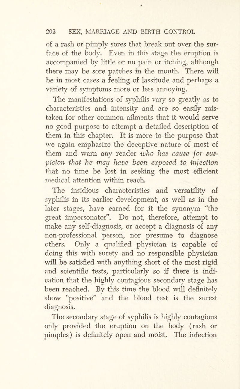 of a rash or pimply sores that break out over the sur¬ face of the body. Even in this stage the eruption is accompanied by little or no pain or itching, although there may be sore patches in the mouth. There will be in most cases a feeling of lassitude and perhaps a variety of symptoms more or less annoying. The manifestations of syphilis vary so greatly as to characteristics and intensity and are so easily mis¬ taken for other common ailments that it would serve no good purpose to attempt a detailed description of them in this chapter. It is more to the purpose that we again emphasize the deceptive nature of most of them and warn any reader tvho has cause for sus¬ picion that he may have been exposed to infection that no time be lost in seeking the most efficient medical attention within reach. The insidious characteristics and versatility of syphilis in its earlier development, as well as in the later stages, have earned for it the synonym the great impersonator”. Do not, therefore, attempt to make any self-diagnosis, or accept a diagnosis of any non-professional person, nor presume to diagnose others. Only a qualified physician is capable of doing this with surety and no responsible physician will be satisfied with anything short of the most rigid and scientific tests, particularly so if there is indi¬ cation that the highly contagious secondary stage has been reached. By this time the blood will definitely show “positive” and the blood test is the surest diagnosis. The secondary stage of syphilis is highly contagious only provided the eruption on the body (rash or pimples) is definitely open and moist. The infection