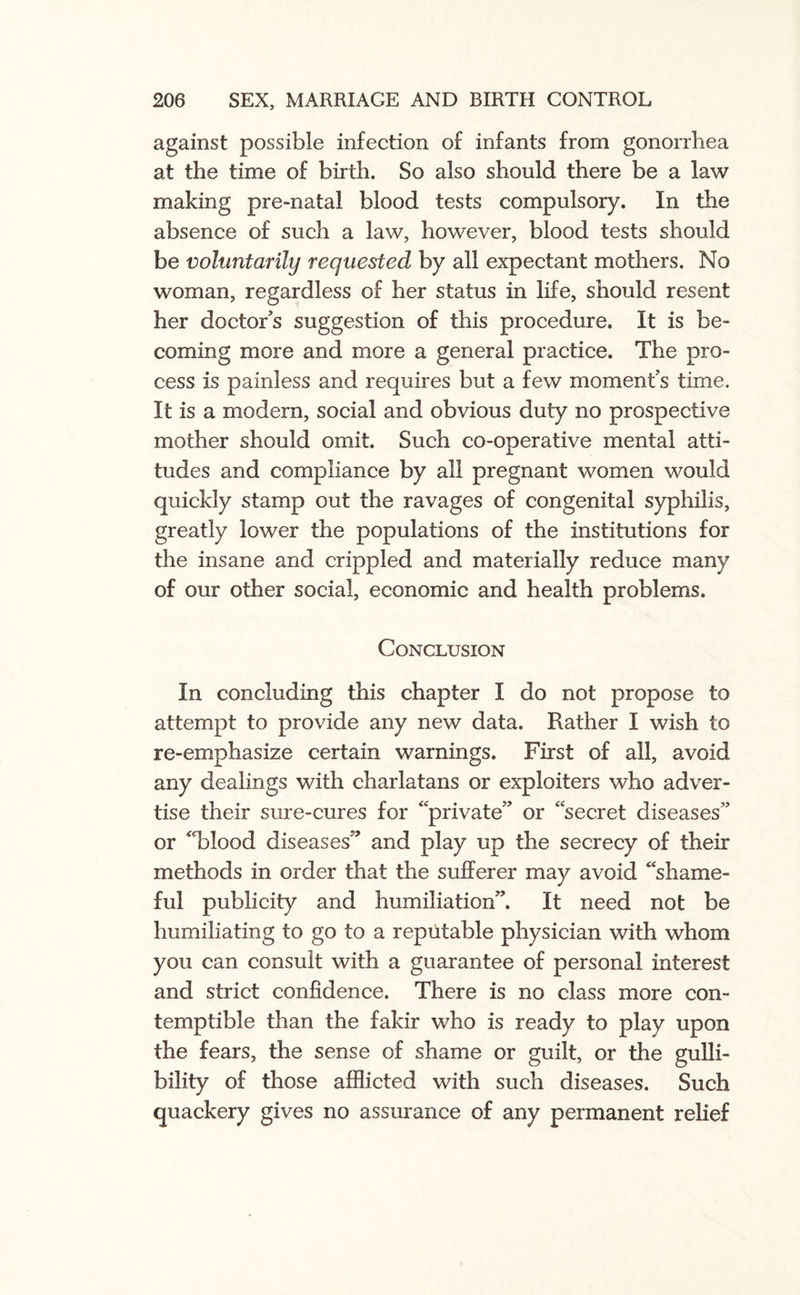 against possible infection of infants from gonorrhea at the time of birth. So also should there be a law making pre-natal blood tests compulsory. In the absence of such a law, however, blood tests should be voluntarily requested by all expectant mothers. No woman, regardless of her status in life, should resent her doctor’s suggestion of this procedure. It is be¬ coming more and more a general practice. The pro¬ cess is painless and requires but a few moments time. It is a modern, social and obvious duty no prospective mother should omit. Such co-operative mental atti¬ tudes and compliance by all pregnant women would quickly stamp out the ravages of congenital syphilis, greatly lower the populations of the institutions for the insane and crippled and materially reduce many of our other social, economic and health problems. Conclusion In concluding this chapter I do not propose to attempt to provide any new data. Rather I wish to re-emphasize certain warnings. First of all, avoid any dealings with charlatans or exploiters who adver¬ tise their sure-cures for “private’’ or “secret diseases” or “blood diseases’’ and play up the secrecy of their methods in order that the sufferer may avoid “shame¬ ful publicity and humiliation”. It need not be humiliating to go to a reputable physician with whom you can consult with a guarantee of personal interest and strict confidence. There is no class more con¬ temptible than the fakir who is ready to play upon the fears, the sense of shame or guilt, or the gulli¬ bility of those afflicted with such diseases. Such quackery gives no assurance of any permanent relief