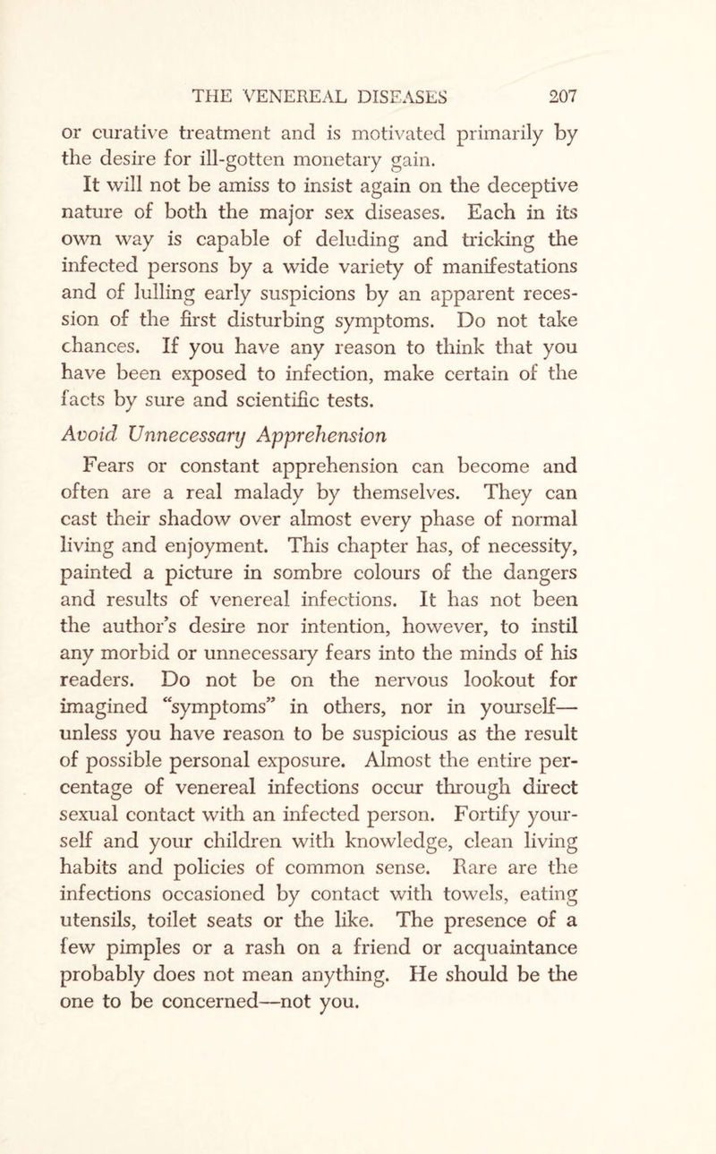 or curative treatment and is motivated primarily by the desire for ill-gotten monetary gain. It will not be amiss to insist again on the deceptive nature of both the major sex diseases. Each in its own way is capable of deluding and tricking the infected persons by a wide variety of manifestations and of lulling early suspicions by an apparent reces¬ sion of the first disturbing symptoms. Do not take chances. If you have any reason to think that you have been exposed to infection, make certain of the facts by sure and scientific tests. Avoid Unnecessary Apprehension Fears or constant apprehension can become and often are a real malady by themselves. They can cast their shadow over almost every phase of normal living and enjoyment. This chapter has, of necessity, painted a picture in sombre colours of the dangers and results of venereal infections. It has not been the author’s desire nor intention, however, to instil any morbid or unnecessary fears into the minds of his readers. Do not be on the nervous lookout for imagined “symptoms” in others, nor in yourself— unless you have reason to be suspicious as the result of possible personal exposure. Almost the entire per¬ centage of venereal infections occur through direct sexual contact with an infected person. Fortify your¬ self and your children with knowledge, clean living habits and policies of common sense. Rare are the infections occasioned by contact with towels, eating utensils, toilet seats or the like. The presence of a few pimples or a rash on a friend or acquaintance probably does not mean anything. He should be the one to be concerned—not you.