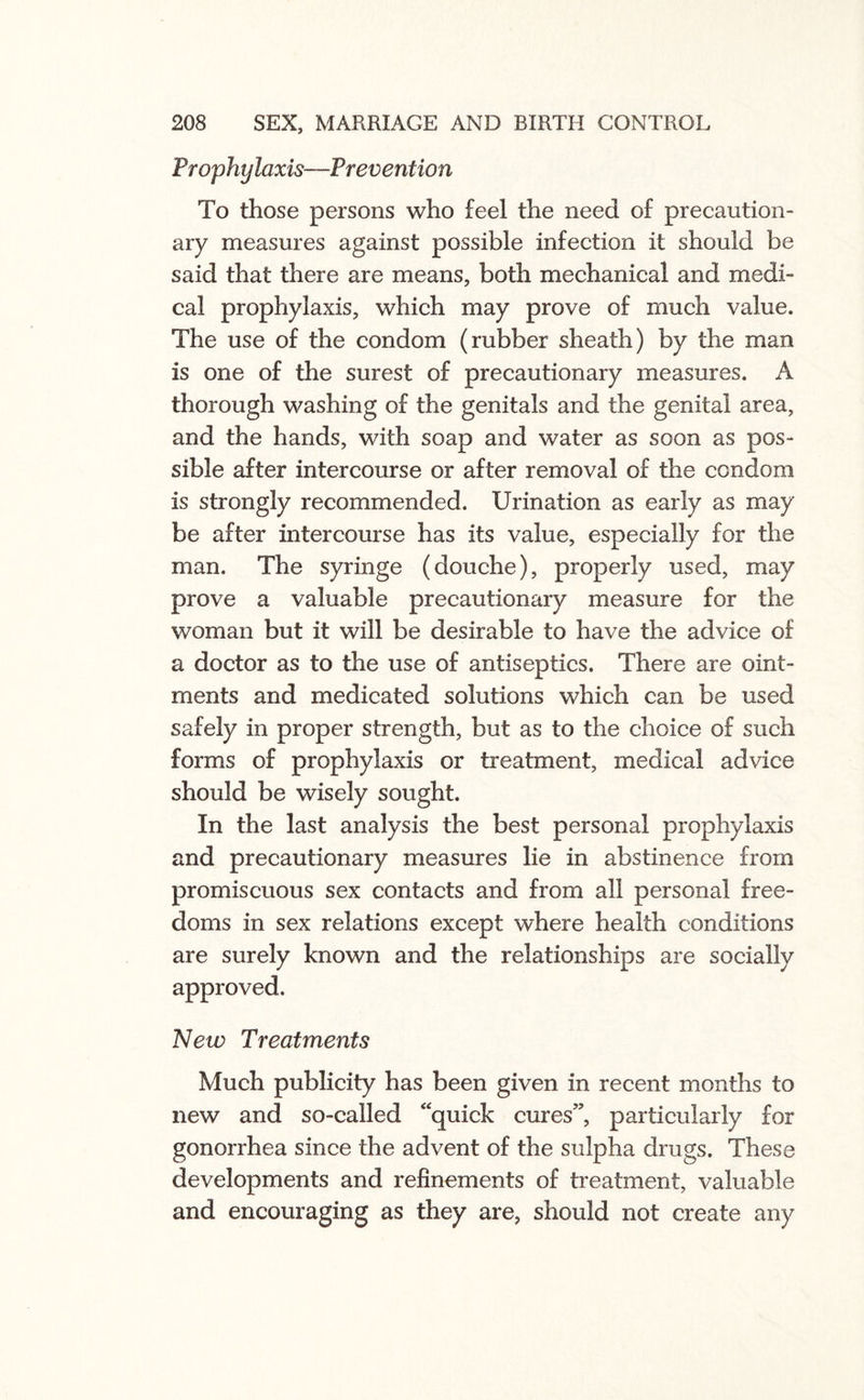 Prophylaxis—Prevention To those persons who feel the need of precaution¬ ary measures against possible infection it should be said that there are means, both mechanical and medi¬ cal prophylaxis, which may prove of much value. The use of the condom (rubber sheath) by the man is one of the surest of precautionary measures. A thorough washing of the genitals and the genital area, and the hands, with soap and water as soon as pos¬ sible after intercourse or after removal of the condom is strongly recommended. Urination as early as may be after intercourse has its value, especially for the man. The syringe (douche), properly used, may prove a valuable precautionary measure for the woman but it will be desirable to have the advice of a doctor as to the use of antiseptics. There are oint¬ ments and medicated solutions which can be used safely in proper strength, but as to the choice of such forms of prophylaxis or treatment, medical advice should be wisely sought. In the last analysis the best personal prophylaxis and precautionary measures lie in abstinence from promiscuous sex contacts and from all personal free¬ doms in sex relations except where health conditions are surely known and the relationships are socially approved. New Treatments Much publicity has been given in recent months to new and so-called quick cures”, particularly for gonorrhea since the advent of the sulpha drugs. These developments and refinements of treatment, valuable and encouraging as they are, should not create any
