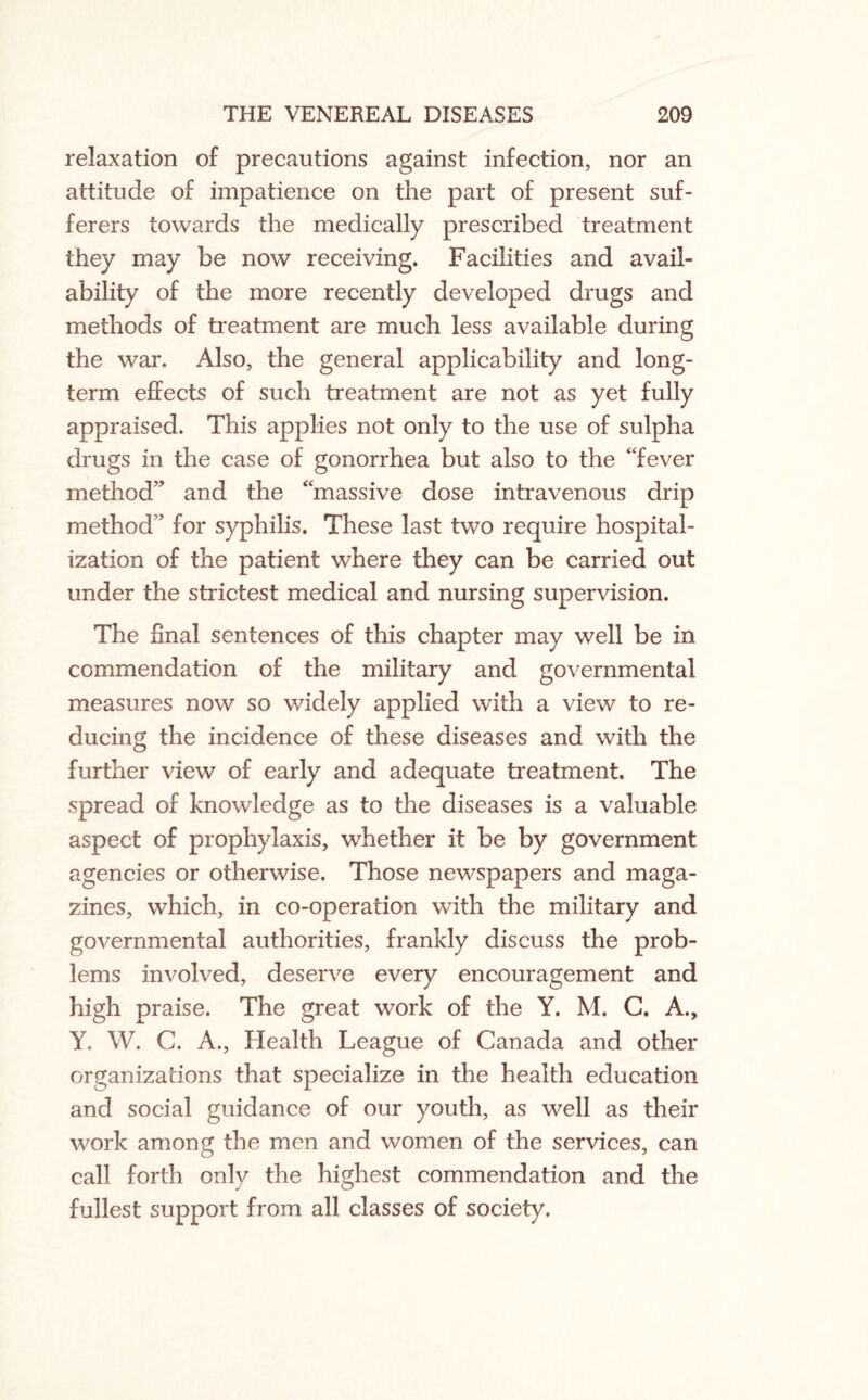 relaxation of precautions against infection, nor an attitude of impatience on the part of present suf¬ ferers towards the medically prescribed treatment they may be now receiving. Facilities and avail¬ ability of the more recently developed drugs and methods of treatment are much less available during the war. Also, the general applicability and long¬ term effects of such treatment are not as yet fully appraised. This applies not only to the use of sulpha drugs in the case of gonorrhea but also to the “fever method” and the “massive dose intravenous drip method” for syphilis. These last two require hospital¬ ization of the patient where they can be carried out under the strictest medical and nursing supervision. The final sentences of this chapter may well be in commendation of the military and governmental measures now so widely applied with a view to re¬ ducing the incidence of these diseases and with the further view of early and adequate treatment. The spread of knowledge as to the diseases is a valuable aspect of prophylaxis, whether it be by government agencies or otherwise. Those newspapers and maga¬ zines, which, in co-operation with the military and governmental authorities, frankly discuss the prob¬ lems involved, deserve every encouragement and high praise. The great work of the Y. M. C. A., Y. W. C. A., Health League of Canada and other organizations that specialize in the health education and social guidance of our youth, as well as their work among the men and women of the services, can call forth only the highest commendation and the fullest support from all classes of society.
