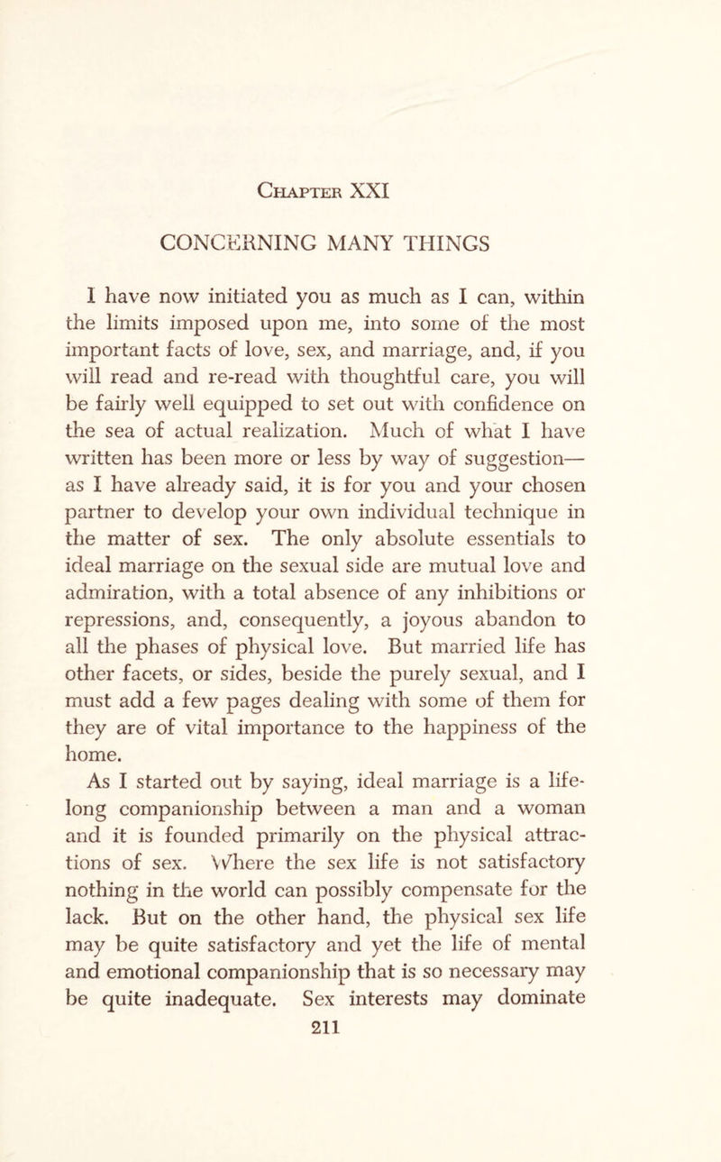 Chapter XXI CONCERNING MANY THINGS I have now initiated you as much as I can, within the limits imposed upon me, into some of the most important facts of love, sex, and marriage, and, if you will read and re-read with thoughtful care, you will be fairly well equipped to set out with confidence on the sea of actual realization. Much of what I have written has been more or less by way of suggestion— as I have already said, it is for you and your chosen partner to develop your own individual technique in the matter of sex. The only absolute essentials to ideal marriage on the sexual side are mutual love and admiration, with a total absence of any inhibitions or repressions, and, consequently, a joyous abandon to all the phases of physical love. But married life has other facets, or sides, beside the purely sexual, and I must add a few pages dealing with some of them for they are of vital importance to the happiness of the home. As I started out by saying, ideal marriage is a life¬ long companionship between a man and a woman and it is founded primarily on the physical attrac¬ tions of sex. Where the sex life is not satisfactory nothing in the world can possibly compensate for the lack. But on the other hand, the physical sex life may be quite satisfactory and yet the life of mental and emotional companionship that is so necessary may be quite inadequate. Sex interests may dominate