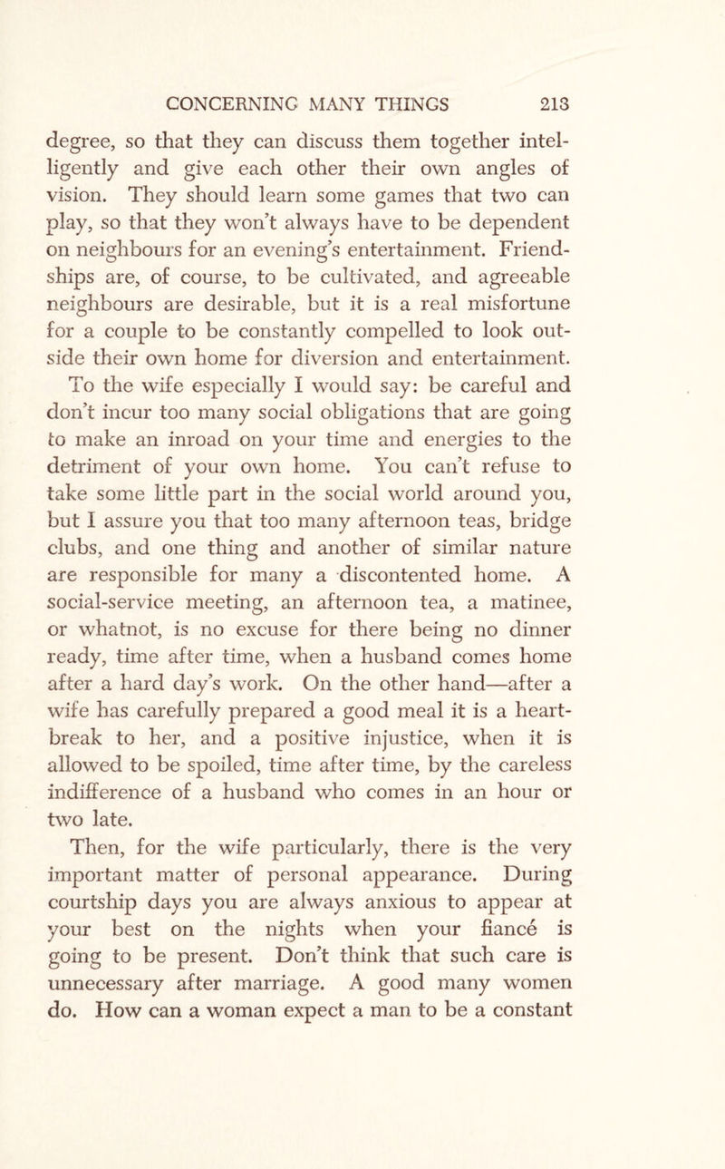 degree, so that they can discuss them together intel¬ ligently and give each other their own angles of vision. They should learn some games that two can play, so that they won’t always have to be dependent on neighbours for an evening’s entertainment. Friend¬ ships are, of course, to be cultivated, and agreeable neighbours are desirable, but it is a real misfortune for a couple to be constantly compelled to look out¬ side their own home for diversion and entertainment. To the wife especially I would say: be careful and don’t incur too many social obligations that are going to make an inroad on your time and energies to the detriment of your own home. You can’t refuse to take some little part in the social world around you, but 1 assure you that too many afternoon teas, bridge clubs, and one thing and another of similar nature are responsible for many a discontented home. A social-service meeting, an afternoon tea, a matinee, or whatnot, is no excuse for there being no dinner ready, time after time, when a husband comes home after a hard day’s work. On the other hand—after a wife has carefully prepared a good meal it is a heart¬ break to her, and a positive injustice, when it is allowed to be spoiled, time after time, by the careless indifference of a husband who comes in an hour or two late. Then, for the wife particularly, there is the very important matter of personal appearance. During courtship days you are always anxious to appear at your best on the nights when your fiance is going to be present. Don’t think that such care is unnecessary after marriage. A good many women do. How can a woman expect a man to be a constant
