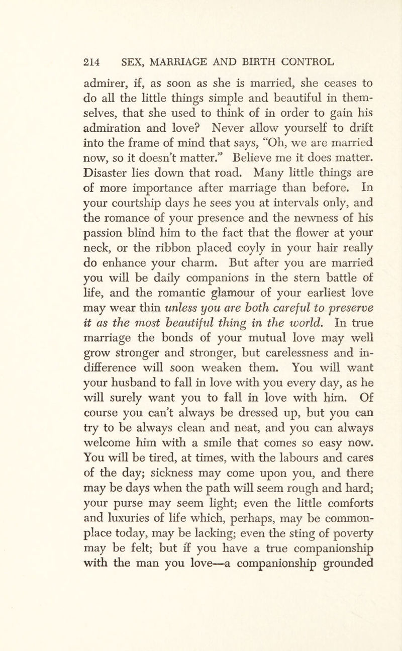 admirer, if, as soon as she is married, she ceases to do all the little things simple and beautiful in them¬ selves, that she used to think of in order to gain his admiration and love? Never allow yourself to drift into the frame of mind that says, “Oh, we are married now, so it doesn’t matter.” Believe me it does matter. Disaster lies down that road. Many little things are of more importance after marriage than before. In your courtship days he sees you at intervals only, and the romance of your presence and the newness of his passion blind him to the fact that the flower at your neck, or the ribbon placed coyly in your hair really do enhance your charm. But after you are married you will be daily companions in the stern battle of life, and the romantic glamour of your earliest love may wear thin unless you are both careful to preserve it as the most beautiful thing in the world. In true marriage the bonds of your mutual love may well grow stronger and stronger, but carelessness and in¬ difference will soon weaken them. You will want your husband to fall in love with you every day, as he will surely want you to fall in love with him. Of course you can’t always be dressed up, but you can try to be always clean and neat, and you can always welcome him with a smile that comes so easy now. You will be tired, at times, with the labours and cares of the day; sickness may come upon you, and there may be days when the path will seem rough and hard; your purse may seem light; even the little comforts and luxuries of life which, perhaps, may be common¬ place today, may be lacking; even the sting of poverty may be felt; but if you have a true companionship with the man you love—a companionship grounded
