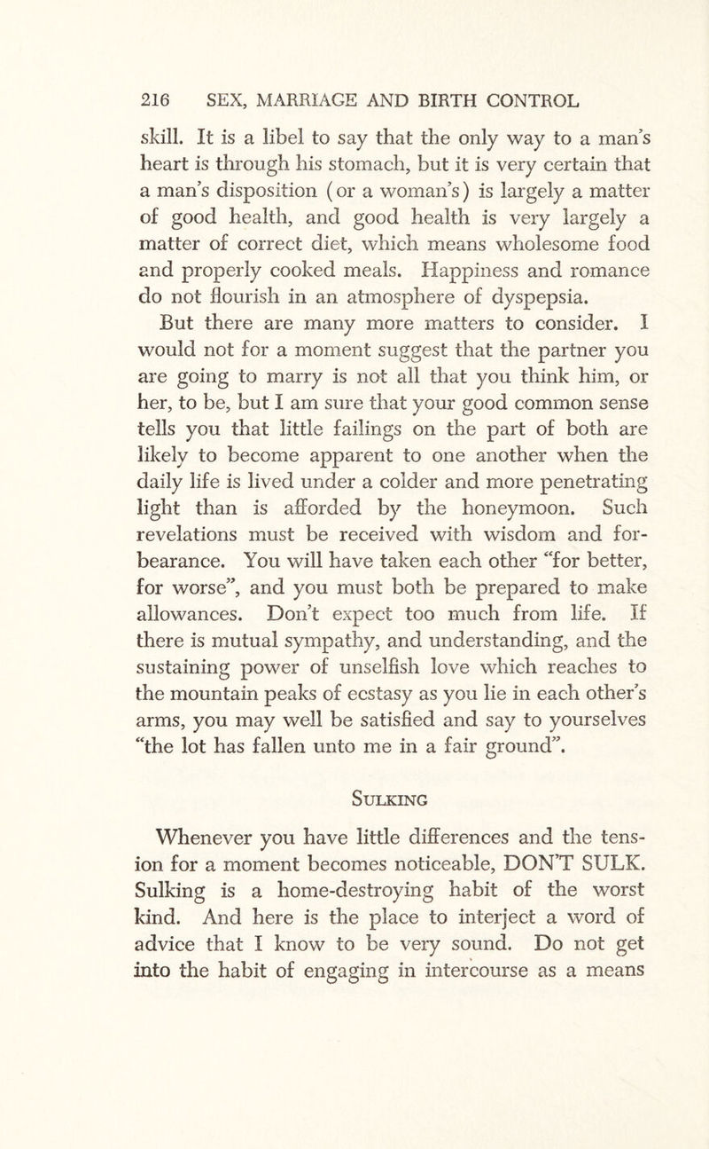 skill. It is a libel to say that the only way to a man’s heart is through his stomach, but it is very certain that a man’s disposition (or a woman’s) is largely a matter of good health, and good health is very largely a matter of correct diet, which means wholesome food and properly cooked meals. Happiness and romance do not flourish in an atmosphere of dyspepsia. But there are many more matters to consider. I would not for a moment suggest that the partner you are going to marry is not all that you think him, or her, to be, but I am sure that your good common sense tells you that little failings on the part of both are likely to become apparent to one another when the daily life is lived under a colder and more penetrating light than is afforded by the honeymoon. Such revelations must be received with wisdom and for¬ bearance. You will have taken each other “for better, for worse”, and you must both be prepared to make allowances. Don’t expect too much from life. If there is mutual sympathy, and understanding, and the sustaining power of unselfish love which reaches to the mountain peaks of ecstasy as you lie in each other’s arms, you may well be satisfied and say to yourselves “the lot has fallen unto me in a fair ground”. Sulking Whenever you have little differences and the tens¬ ion for a moment becomes noticeable, DON’T SULK. Sulking is a home-destroying habit of the worst kind. And here is the place to interject a word of advice that I know to be very sound. Do not get into the habit of engaging in intercourse as a means