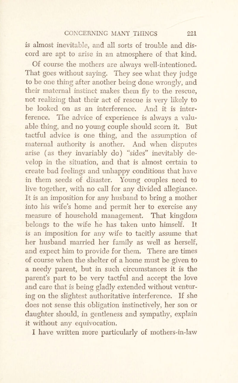 is almost inevitable, and all sorts of trouble and dis¬ cord are apt to arise in an atmosphere of that kind. Of course the mothers are always well-intentioned. That goes without saying. They see what they judge to be one thing after another being done wrongly, and their maternal instinct makes them fly to the rescue, not realizing that their act of rescue is very likely to be looked on as an interference. And it is inter¬ ference. The advice of experience is always a valu¬ able thing, and no young couple should scorn it. But tactful advice is one thing, and the assumption of maternal authority is another. And when disputes arise (as they invariably do) sides” inevitably de¬ velop in the situation, and that is almost certain to create bad feelings and unhappy conditions that have in them seeds of disaster. Young couples need to live together, with no call for any divided allegiance. It is an imposition for any husband to bring a mother into his wife’s home and permit her to exercise any measure of household management. That kingdom belongs to the wife he has taken unto himself. It is an imposition for any wife to tacitly assume that her husband married her family as well as herself, and expect him to provide for them. There are times of course when the shelter of a home must be given to a needy parent, but in such circumstances it is the parent’s part to be very tactful and accept the love and care that is being gladly extended without ventur¬ ing on the slightest authoritative interference. If she does not sense this obligation instinctively, her son or daughter should, in gentleness and sympathy, explain it without any equivocation. I have written more particularly of mothers-in-law