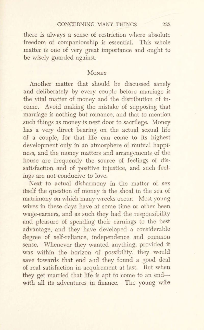 there is always a sense of restriction where absolute freedom of companionship is essential. This whole matter is one of very great importance and ought to be wisely guarded against. Money Another matter that should be discussed sanely and deliberately by every couple before marriage is the vital matter of money and the distribution of in¬ come. Avoid making the mistake of supposing that marriage is nothing but romance, and that to mention such things as money is next door to sacrilege. Money has a very direct bearing on the actual sexual life of a couple, for that life can come to its highest development only in an atmosphere of mutual happi¬ ness, and the money matters and arrangements of the house are frequently the source of feelings of dis¬ satisfaction and of positive injustice, and such feel¬ ings are not conducive to love. Next to actual disharmony in the matter of sex itself the question of money is the shoal in the sea of matrimony on which many wrecks occur. Most young wives in these days have at some time or other been wage-earners, and as such they had the responsibility and pleasure of spending their earnings to the best advantage, and they have developed a considerable degree of self-reliance, independence and common sense. Whenever they wanted anything, provided it was within the horizon of possibility, they would save towards that end and they found a good deal of real satisfaction in acquirement at last. But when they get married that life is apt to come to an end— with all its adventures in finance, The young wife