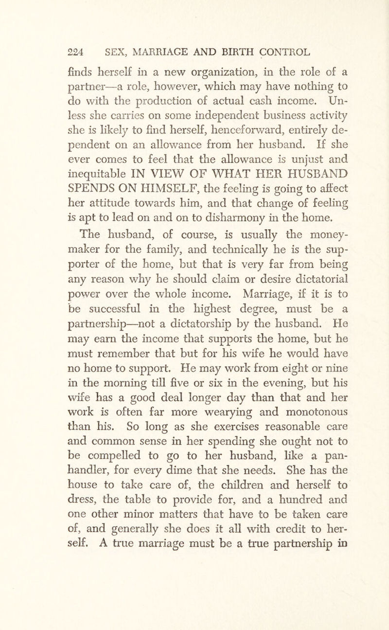 finds herself in a new organization, in the role of a partner—a role, however, which may have nothing to do with the production of actual cash income. Un¬ less she carries on some independent business activity she is likely to find herself, henceforward, entirely de¬ pendent on an allowance from her husband. If she ever comes to feel that the allowance is unjust and inequitable IN VIEW OF WHAT HER HUSBAND SPENDS ON HIMSELF, the feeling is going to affect her attitude towards him, and that change of feeling is apt to lead on and on to disharmony in the home. The husband, of course, is usually the money¬ maker for the family, and technically he is the sup¬ porter of the home, but that is very far from being any reason why he should claim or desire dictatorial power over the whole income. Marriage, if it is to be successful in the highest degree, must be a partnership—not a dictatorship by the husband. He may earn the income that supports the home, but he must remember that but for his wife he would have no home to support. He may work from eight or nine in the morning till five or six in the evening, but his wife has a good deal longer day than that and her work is often far more wearying and monotonous than his. So long as she exercises reasonable care and common sense in her spending she ought not to be compelled to go to her husband, like a pan¬ handler, for every dime that she needs. She has the house to take care of, the children and herself to dress, the table to provide for, and a hundred and one other minor matters that have to be taken care of, and generally she does it all with credit to her¬ self. A true marriage must be a true partnership in