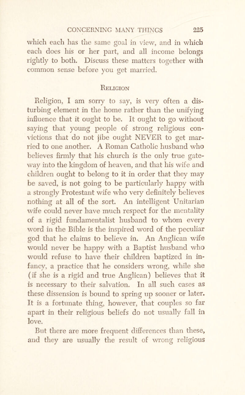 which each has the same goal in view, and in which each does his or her part, and all income belongs rightly to both. Discuss these matters together with common sense before you get married. Religion Religion, I am sorry to say, is very often a dis¬ turbing element in the home rather than the unifying influence that it ought to be. It ought to go without saying that young people of strong religious con¬ victions that do not jibe ought NEVER to get mar¬ ried to one another. A Roman Catholic husband who believes firmly that his church is the only true gate¬ way into the kingdom of heaven, and that his wife and children ought to belong to it in order that they may be saved, is not going to be particularly happy with a strongly Protestant wife who very definitely believes nothing at all of the sort. An intelligent Unitarian wife could never have much respect for the mentality of a rigid fundamentalist husband to whom every word in the Rible is the inspired word of the peculiar god that he claims to believe in. An Anglican wife would never be happy with a Baptist husband who would refuse to have their children baptized in in¬ fancy, a practice that he considers wrong, while she (if she is a rigid and true Anglican) believes that it is necessary to their salvation. In all such cases as these dissension is bound to spring up sooner or later. It is a fortunate thing, however, that couples so far apart in their religious beliefs do not usually fall in love. But there are more frequent differences than these, and they are usually the result of wrong religious