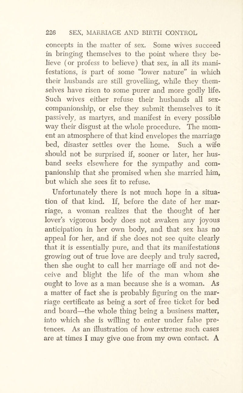 concepts in the matter o£ sex. Some wives succeed in bringing themselves to the point where they be¬ lieve (or profess to believe) that sex, in all its mani¬ festations, is part of some ‘lower nature” in which their husbands are still grovelling, while they them¬ selves have risen to some purer and more godly life. Such wives either refuse their husbands all sex- companionship, or else they submit themselves to it passively, as martyrs, and manifest in every possible way their disgust at the whole procedure. The mom¬ ent an atmosphere of that kind envelopes the marriage bed, disaster settles over the home. Such a wife should not be surprised if, sooner or later, her hus¬ band seeks elsewhere for the sympathy and com¬ panionship that she promised when she married him, but which she sees fit to refuse. Unfortunately there is not much hope in a situa¬ tion of that kind. If, before the date of her mar¬ riage, a woman realizes that the thought of her lover’s vigorous body does not awaken any joyous anticipation in her own body, and that sex has no appeal for her, and if she does not see quite clearly that it is essentially pure, and that its manifestations growing out of true love are deeply and truly sacred, then she ought to call her marriage off and not de¬ ceive and blight the life of the man whom she ought to love as a man because she is a woman. As a matter of fact she is probably figuring on the mar¬ riage certificate as being a sort of free ticket for bed and board—the whole thing being a business matter, into which she is willing to enter under false pre¬ tences. As an illustration of how extreme such cases are at times I may give one from my own contact. A