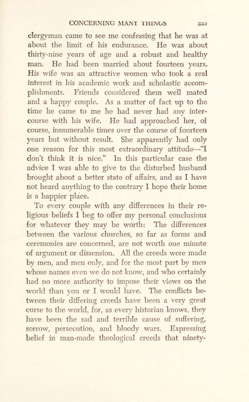 clergyman came to see me confessing that he was at about the limit of his endurance. He was about thirty-nine years of age and a robust and healthy man. He had been married about fourteen years. His wife was an attractive women who took a real interest in his academic work and scholastic accom¬ plishments. Friends considered them well mated and a happy couple. As a matter of fact up to the time he came to me he had never had any inter¬ course with his wife. He had approached her, of course, innumerable times over the course of fourteen years but without result. She apparently had only one reason for this most extraordinary attitude—“I don’t think it is nice.” In this particular case the advice I was able to give to the disturbed husband brought about a better state of affairs, and as I have not heard anything to the contrary I hope their home is a happier place. To every couple with any differences in their re¬ ligious beliefs I beg to offer my personal conclusions for whatever they may be worth: The differences between the various churches, so far as forms and ceremonies are concerned, are not worth one minute of argument or dissension. All the creeds were made by men, and men only, and for the most part by men whose names even we do not know, and who certainly had no more authority to impose their views on the world than you or I would have. The conflicts be¬ tween their differing creeds have been a very great curse to the world, for, as every historian knows, they have been the sad and terrible cause of suffering, sorrow, persecution, and bloody wars. Expressing belief in man-made theological creeds that ninety-