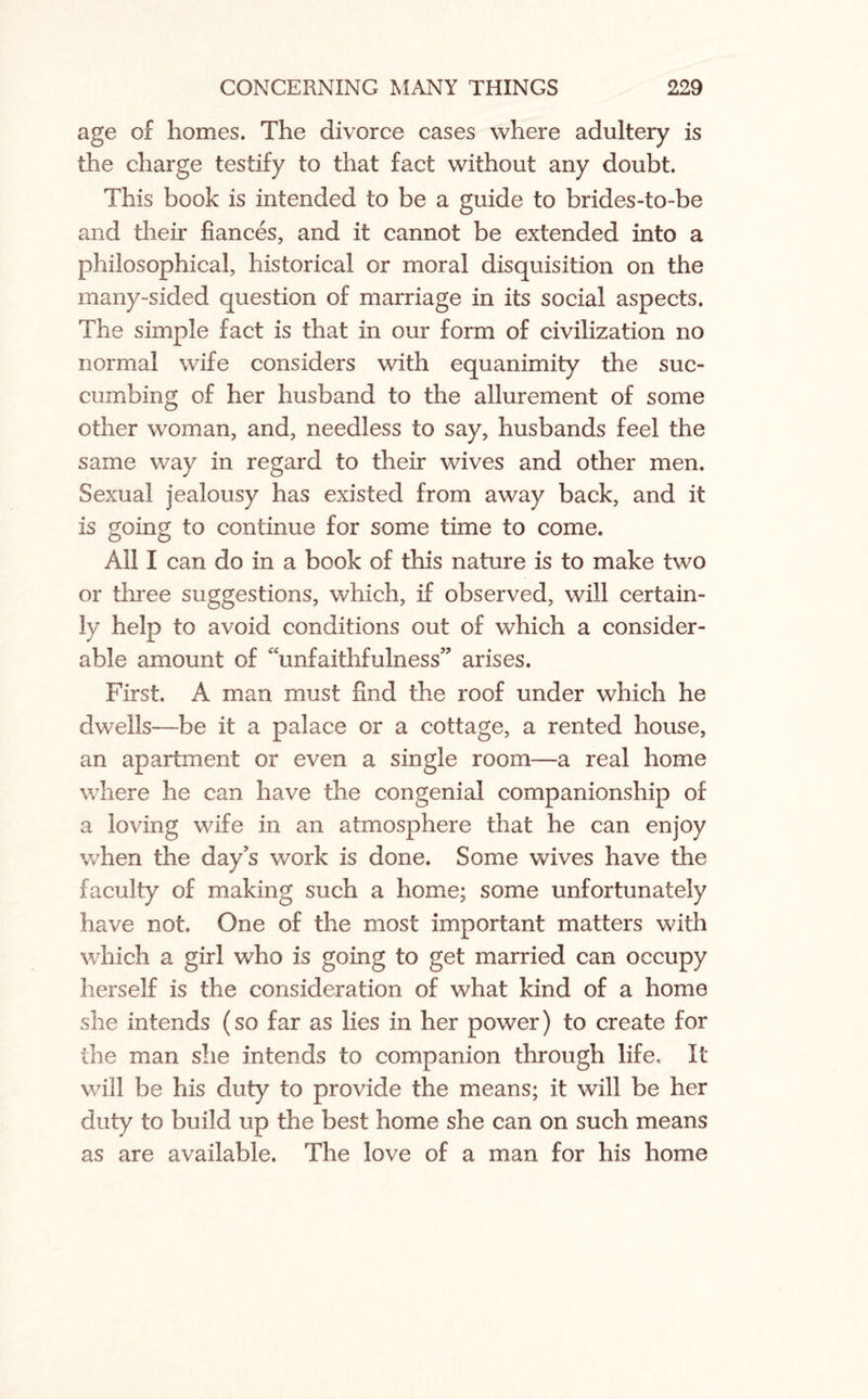 age of homes. The divorce cases where adultery is the charge testify to that fact without any doubt. This book is intended to be a guide to brides-to-be and their fiances, and it cannot be extended into a philosophical, historical or moral disquisition on the many-sided question of marriage in its social aspects. The simple fact is that in our form of civilization no normal wife considers with equanimity the suc¬ cumbing of her husband to the allurement of some other woman, and, needless to say, husbands feel the same way in regard to their wives and other men. Sexual jealousy has existed from away back, and it is going to continue for some time to come. Ail I can do in a book of this nature is to make two or three suggestions, which, if observed, will certain¬ ly help to avoid conditions out of which a consider¬ able amount of “unfaithfulness” arises. First. A man must find the roof under which he dwells—be it a palace or a cottage, a rented house, an apartment or even a single room—a real home where he can have the congenial companionship of a loving wife in an atmosphere that he can enjoy when the days work is done. Some wives have the faculty of making such a home; some unfortunately have not. One of the most important matters with which a girl who is going to get married can occupy herself is the consideration of what kind of a home she intends (so far as lies in her power) to create for the man she intends to companion through life. It will be his duty to provide the means; it will be her duty to build up the best home she can on such means as are available. The love of a man for his home