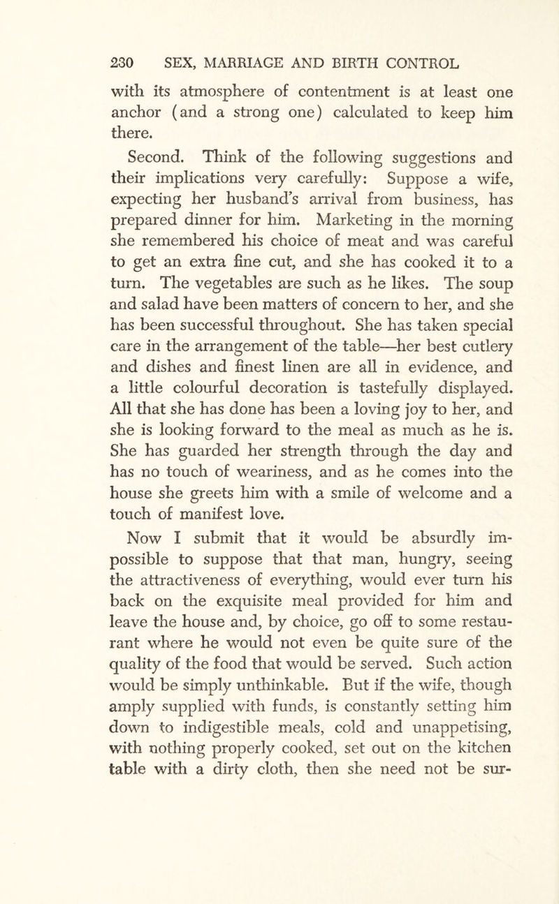 with its atmosphere of contentment is at least one anchor (and a strong one) calculated to keep him there. Second. Think of the following suggestions and their implications very carefully: Suppose a wife, expecting her husband’s arrival from business, has prepared dinner for him. Marketing in the morning she remembered his choice of meat and was careful to get an extra fine cut, and she has cooked it to a turn. The vegetables are such as he likes. The soup and salad have been matters of concern to her, and she has been successful throughout. She has taken special care in the arrangement of the table—her best cutlery and dishes and finest linen are all in evidence, and a little colourful decoration is tastefully displayed. All that she has done has been a loving joy to her, and she is looking forward to the meal as much as he is. She has guarded her strength through the day and has no touch of weariness, and as he comes into the house she greets him with a smile of welcome and a touch of manifest love. Now I submit that it would be absurdly im¬ possible to suppose that that man, hungry, seeing the attractiveness of everything, would ever turn his back on the exquisite meal provided for him and leave the house and, by choice, go off to some restau¬ rant where he would not even be quite sure of the quality of the food that would be served. Such action would be simply unthinkable. But if the wife, though amply supplied with funds, is constantly setting him down to indigestible meals, cold and unappetising, with nothing properly cooked, set out on the kitchen table with a dirty cloth, then she need not be sur-