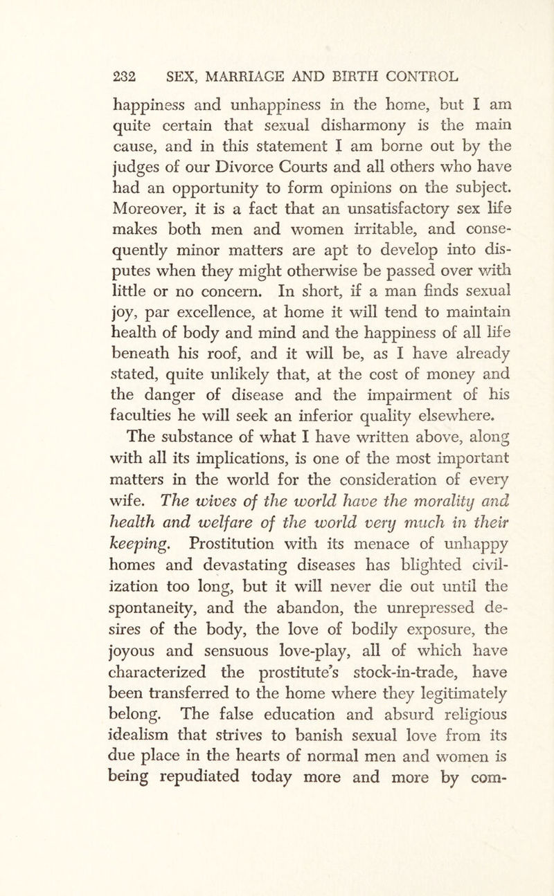 happiness and unhappiness in the home, but I am quite certain that sexual disharmony is the main cause, and in this statement I am borne out by the judges of our Divorce Courts and all others who have had an opportunity to form opinions on the subject. Moreover, it is a fact that an unsatisfactory sex life makes both men and women irritable, and conse¬ quently minor matters are apt to develop into dis¬ putes when they might otherwise be passed over with little or no concern. In short, if a man finds sexual joy, par excellence, at home it will tend to maintain health of body and mind and tire happiness of all life beneath his roof, and it will be, as I have already stated, quite unlikely that, at the cost of money and the danger of disease and the impairment of his faculties he will seek an inferior quality elsewhere. The substance of what I have written above, along with all its implications, is one of the most important matters in the world for the consideration of every wife. The wives of the world have the morality and health and welfare of the world very much in their keeping. Prostitution with its menace of unhappy homes and devastating diseases has blighted civil¬ ization too long, but it will never die out until the spontaneity, and the abandon, the unrepressed de¬ sires of the body, the love of bodily exposure, the joyous and sensuous love-play, ail of which have characterized the prostitute's stock-in-trade, have been transferred to the home where they legitimately belong. The false education and absurd religious idealism that strives to banish sexual love from its due place in the hearts of normal men and women is being repudiated today more and more by com-