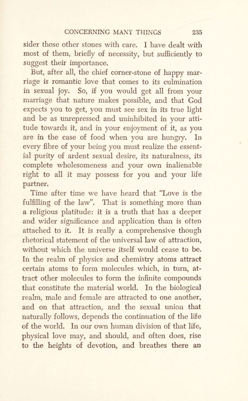 sider those other stones with care. I have dealt with most of them, briefly of necessity, but sufficiently to suggest their importance. But, after all, the chief corner-stone of happy mar¬ riage is romantic love that comes to its culmination in sexual joy. So, if you would get all from your marriage that nature makes possible, and that God expects you to get, you must see sex in its true light and be as unrepressed and uninhibited in your atti¬ tude towards it, and in your enjoyment of it, as you are in the case of food when you are hungry. In every fibre of your being you must realize the essent¬ ial purity of ardent sexual desire, its naturalness, its complete wholesomeness and your own inalienable right to all it may possess for you and your life partner. Time after time we have heard that “Love is the fulfilling of the law”. That is something more than a religious platitude: it is a truth that has a deeper and wider significance and application than is often attached to it. It is really a comprehensive though rhetorical statement of the universal law of attraction, without which the universe itself would cease to be. In the realm of physics and chemistry atoms attract certain atoms to form molecules which, in turn, at¬ tract other molecules to form the infinite compounds that constitute the material world. In the biological realm, male and female are attracted to one another, and on that attraction, and the sexual union that naturally follows, depends the continuation of the life of the world. In our own human division of that life, physical love may, and should, and often does, rise to the heights of devotion, and breathes there an