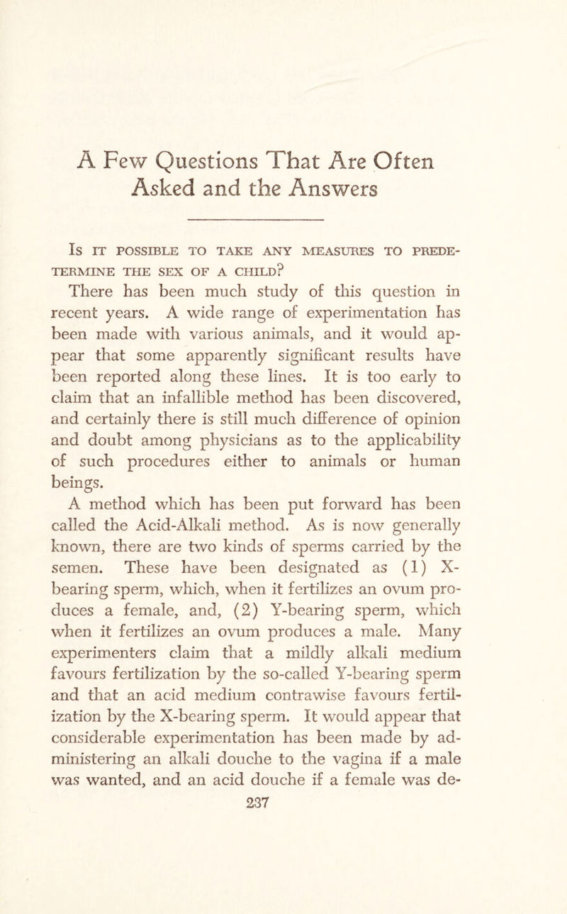 A Few Questions That Are Often Asked and the Answers IS IT POSSIBLE TO TAKE ANY MEASURES TO PREDE¬ TERMINE THE SEX OF A CHILD? There has been much study of this question in recent years. A wide range of experimentation has been made with various animals, and it would ap¬ pear that some apparently significant results have been reported along these lines. It is too early to claim that an infallible method has been discovered, and certainly there is still much difference of opinion and doubt among physicians as to the applicability of such procedures either to animals or human beings. A method which has been put forward has been called the Acid-Alkali method. As is now generally known, there are two kinds of sperms carried by the semen. These have been designated as (1) X- bearing sperm, which, when it fertilizes an ovum pro¬ duces a female, and, (2) Y-bearing sperm, which when it fertilizes an ovum produces a male. Many experimenters claim that a mildly alkali medium favours fertilization by the so-called Y-bearing sperm and that an acid medium contrawise favours fertil¬ ization by the X-bearing sperm. It would appear that considerable experimentation has been made by ad¬ ministering an alkali douche to the vagina if a male was wanted, and an acid douche if a female was de-