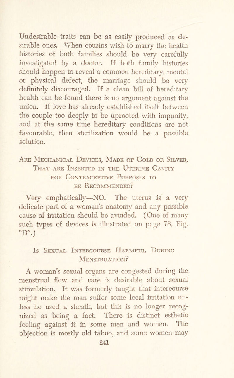 Undesirable traits can be as easily produced as de¬ sirable ones. When cousins wish to marry the health histories of both families should be very carefully investigated by a doctor. If both family histories should happen to reveal a common hereditary, mental or physical defect, the marriage should be very definitely discouraged. If a clean bill of hereditary health can be found there is no argument against the union. If love has already established itself between the couple too deeply to be uprooted with impunity, and at the same time hereditary conditions are not favourable, then sterilization would be a possible solution. Are Mechanical Devices, Made of Gold or Silver, That are Inserted in the UIerine Cavity for Contraceptive Purposes to re Recommended? Very emphatically—NO. The uterus is a very delicate part of a woman’s anatomy and any possible cause of irritation should be avoided. (One of many such types of devices is illustrated on page 78, Fig. “D”.) Is Sexual Intercourse Harmful During Menstruation? A woman’s sexual organs are congested during the menstrual flow and care is desirable about sexual stimulation. It was formerly taught that intercourse might make the man suffer some local irritation un¬ less he used a sheath, but this is no longer recog¬ nized as being a fact. There is distinct esthetic feeling against it in some men and women. The o o objection is mostly old taboo, and some women may