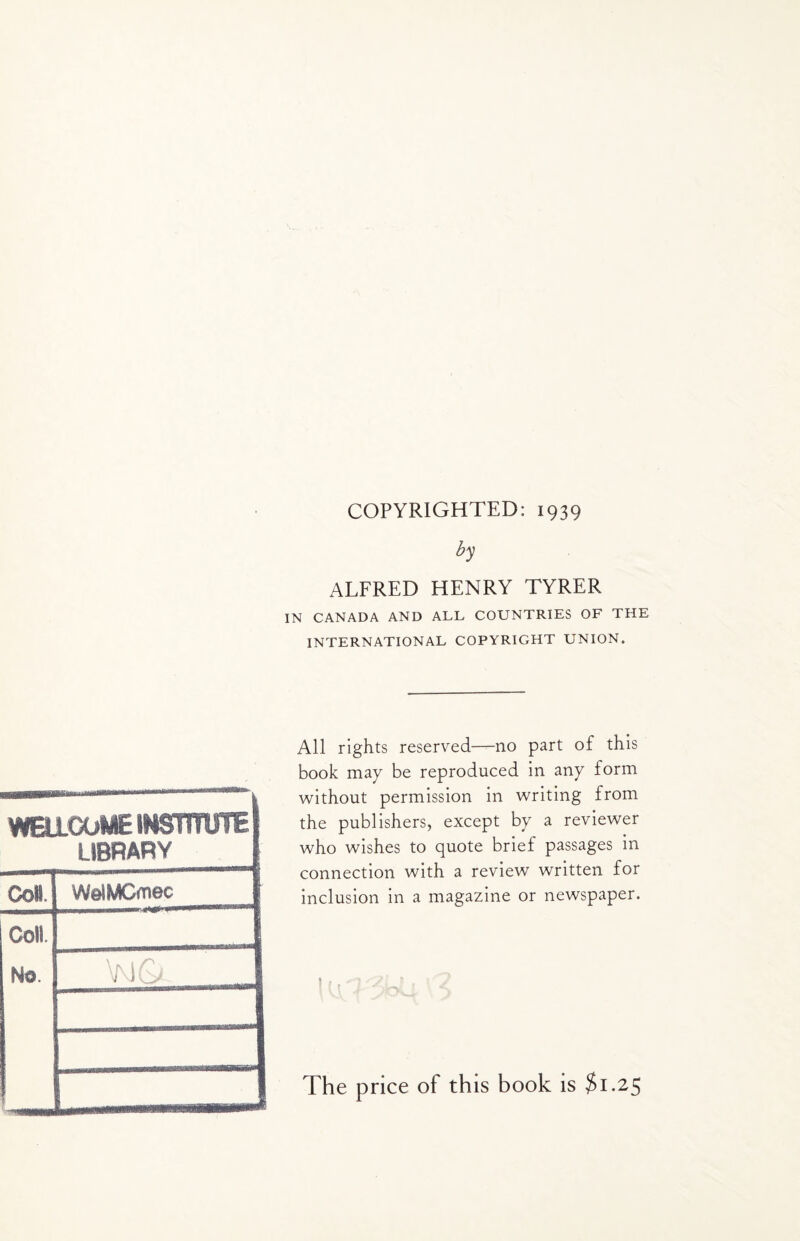 COPYRIGHTED: 1939 by ALFRED HENRY TYRER IN CANADA AND ALL COUNTRIES OF THE INTERNATIONAL COPYRIGHT UNION. WBIOOWC INSTITUTE LIBRARY Coll. WolMCmec Coll. Ho. All rights reserved—no part of this book may be reproduced in any form without permission in writing from the publishers, except by a reviewer who wishes to quote brief passages in connection with a review written for inclusion in a magazine or newspaper. The price of this book is $1.25